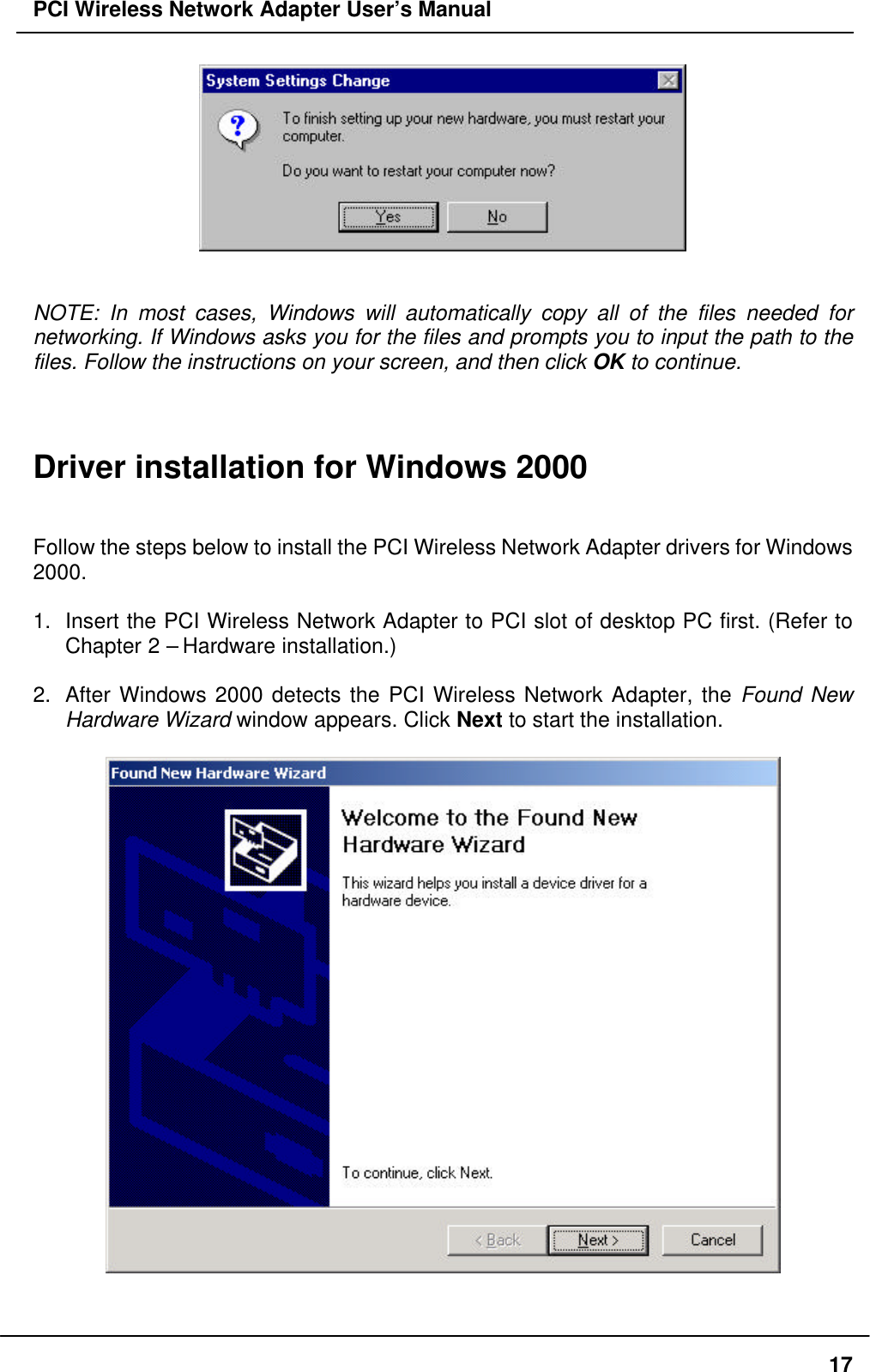PCI Wireless Network Adapter User’s Manual17NOTE: In most cases, Windows will automatically copy all of the files needed fornetworking. If Windows asks you for the files and prompts you to input the path to thefiles. Follow the instructions on your screen, and then click OK to continue.Driver installation for Windows 2000Follow the steps below to install the PCI Wireless Network Adapter drivers for Windows2000.1. Insert the PCI Wireless Network Adapter to PCI slot of desktop PC first. (Refer toChapter 2 – Hardware installation.)2. After Windows 2000 detects the PCI Wireless Network Adapter, the Found NewHardware Wizard window appears. Click Next to start the installation.