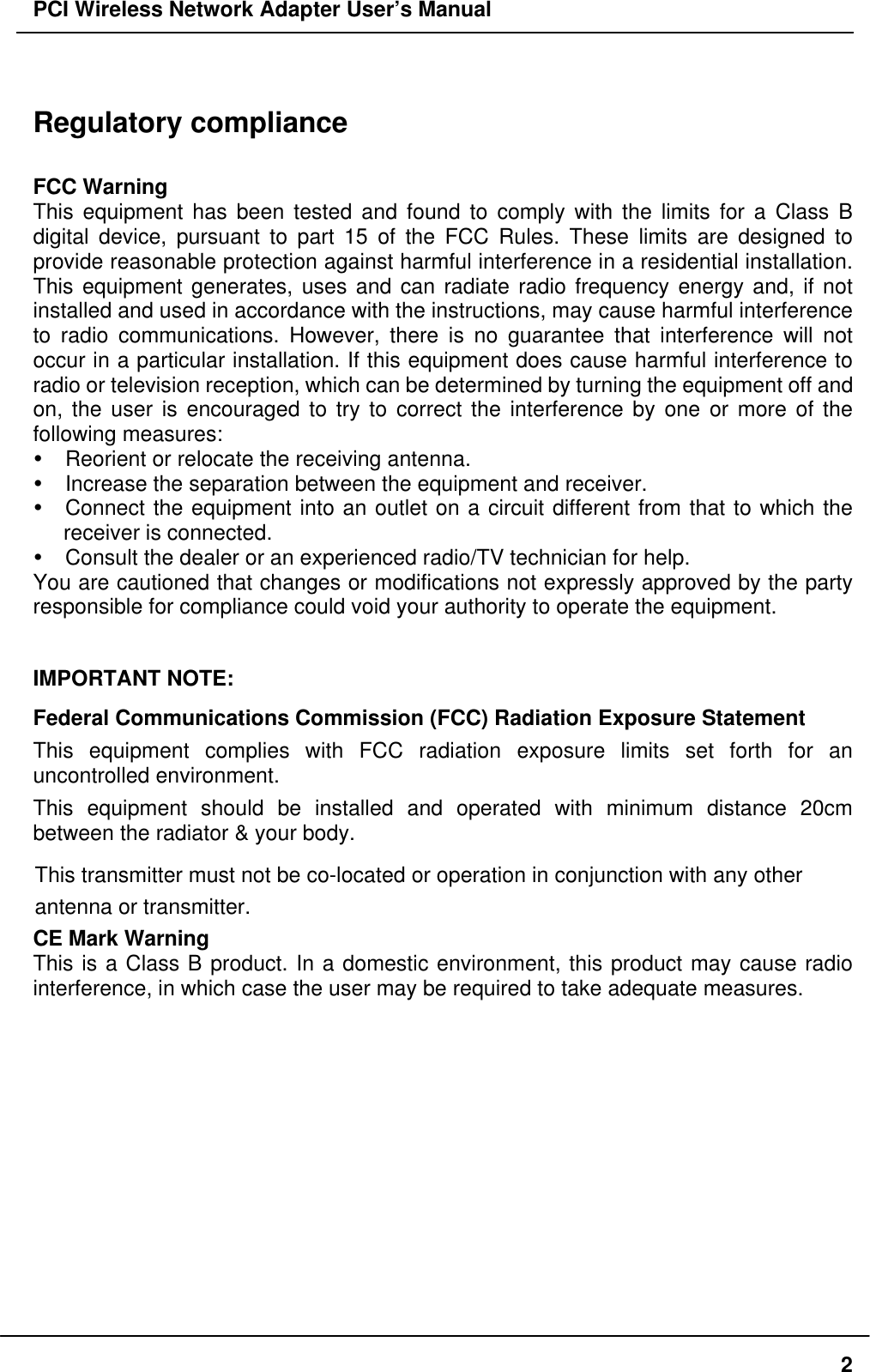 PCI Wireless Network Adapter User’s Manual2Regulatory complianceFCC WarningThis equipment has been tested and found to comply with the limits for a Class Bdigital device, pursuant to part 15 of the FCC Rules. These limits are designed toprovide reasonable protection against harmful interference in a residential installation.This equipment generates, uses and can radiate radio frequency energy and, if notinstalled and used in accordance with the instructions, may cause harmful interferenceto radio communications. However, there is no guarantee that interference will notoccur in a particular installation. If this equipment does cause harmful interference toradio or television reception, which can be determined by turning the equipment off andon, the user is encouraged to try to correct the interference by one or more of thefollowing measures:Ÿ Reorient or relocate the receiving antenna.Ÿ Increase the separation between the equipment and receiver.Ÿ Connect the equipment into an outlet on a circuit different from that to which thereceiver is connected.Ÿ Consult the dealer or an experienced radio/TV technician for help.You are cautioned that changes or modifications not expressly approved by the partyresponsible for compliance could void your authority to operate the equipment.IMPORTANT NOTE:Federal Communications Commission (FCC) Radiation Exposure StatementThis equipment complies with FCC radiation exposure limits set forth for anuncontrolled environment.This equipment should be installed and operated with minimum distance 20cmbetween the radiator &amp; your body.CE Mark WarningThis is a Class B product. In a domestic environment, this product may cause radiointerference, in which case the user may be required to take adequate measures.This transmitter must not be co-located or operation in conjunction with any otherantenna or transmitter.