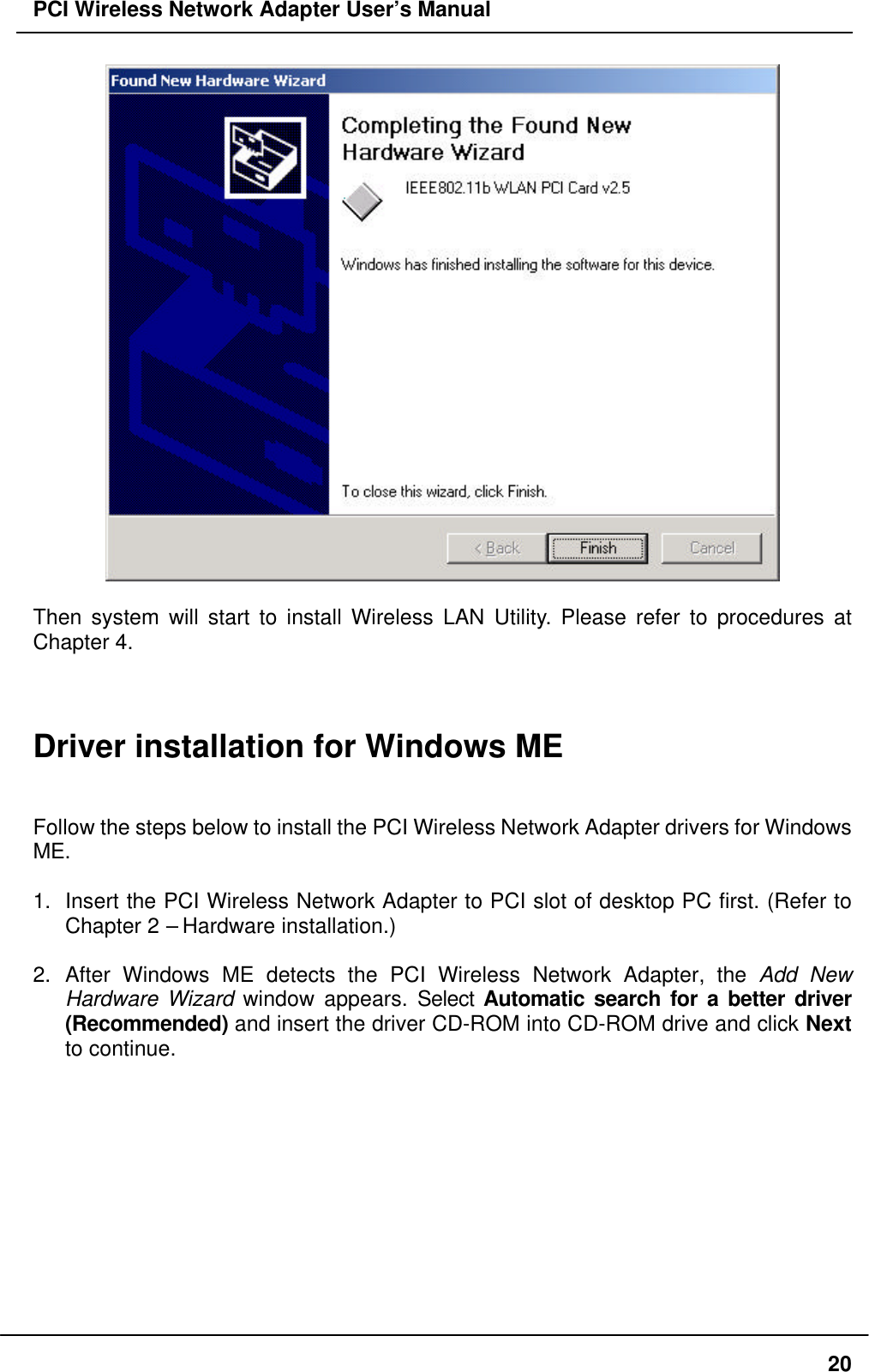 PCI Wireless Network Adapter User’s Manual20Then system will start to install Wireless LAN Utility. Please refer to procedures atChapter 4.Driver installation for Windows MEFollow the steps below to install the PCI Wireless Network Adapter drivers for WindowsME.1. Insert the PCI Wireless Network Adapter to PCI slot of desktop PC first. (Refer toChapter 2 – Hardware installation.)2. After Windows ME detects the PCI Wireless Network Adapter, the Add NewHardware Wizard window appears. Select Automatic search for a better driver(Recommended) and insert the driver CD-ROM into CD-ROM drive and click Nextto continue.