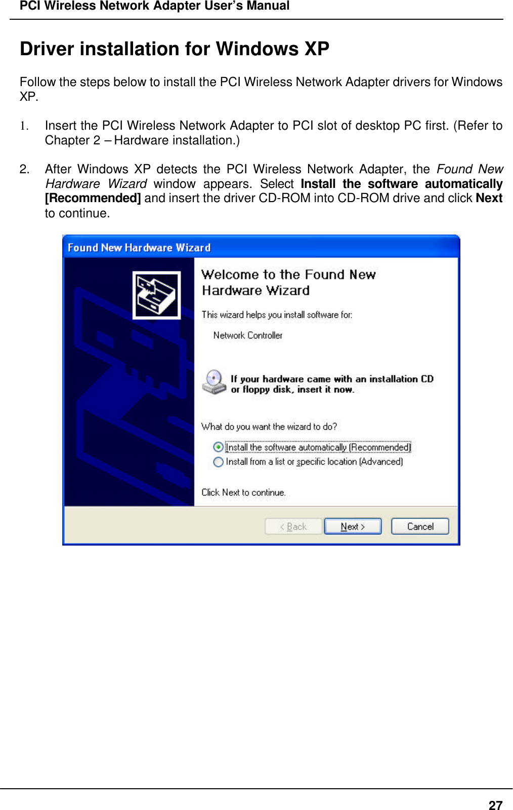 PCI Wireless Network Adapter User’s Manual27Driver installation for Windows XPFollow the steps below to install the PCI Wireless Network Adapter drivers for WindowsXP.1. Insert the PCI Wireless Network Adapter to PCI slot of desktop PC first. (Refer toChapter 2 – Hardware installation.)2. After Windows XP detects the PCI Wireless Network Adapter, the Found NewHardware Wizard window appears. Select Install the software automatically[Recommended] and insert the driver CD-ROM into CD-ROM drive and click Nextto continue.