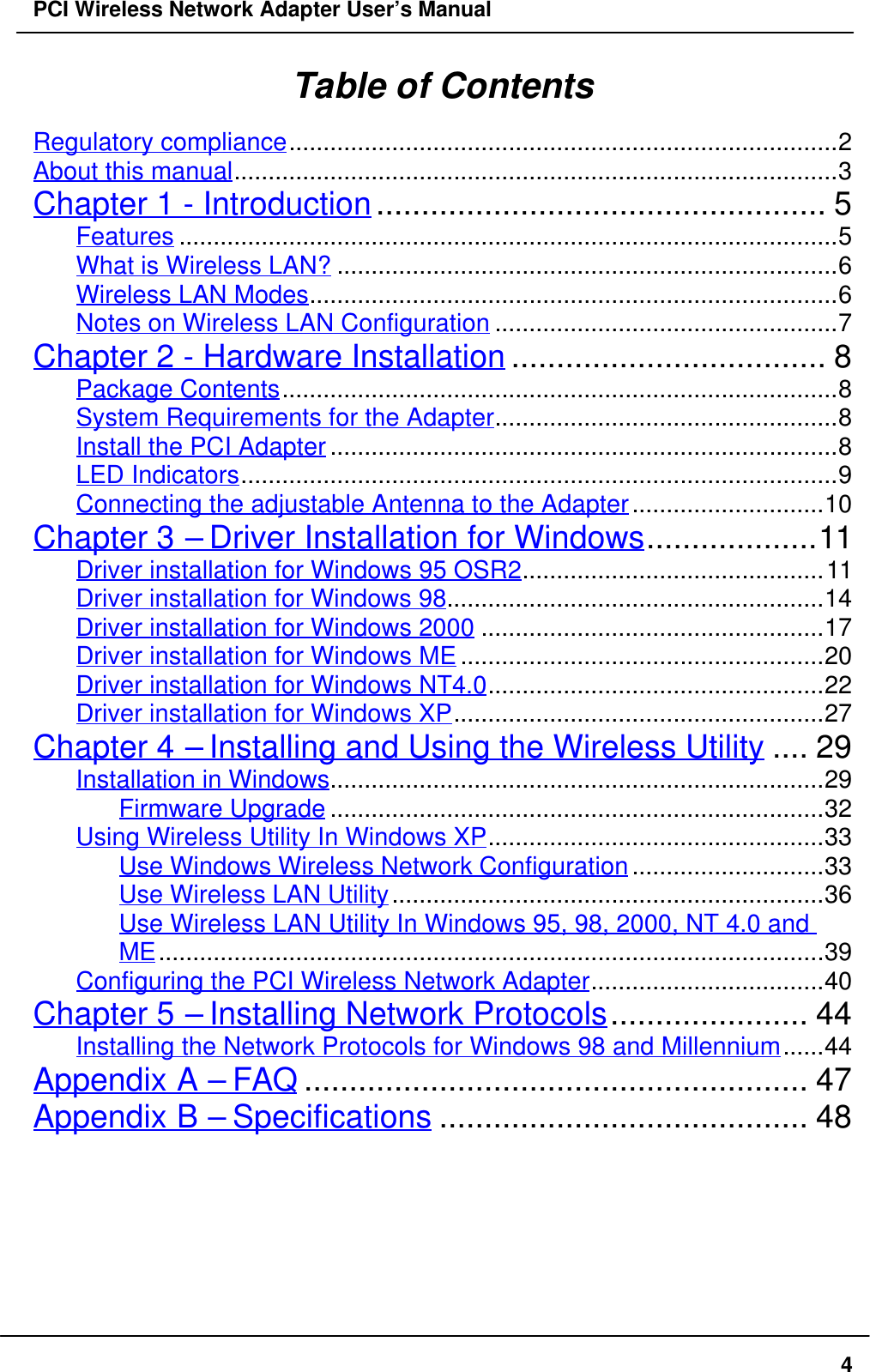 PCI Wireless Network Adapter User’s Manual4Table of ContentsRegulatory compliance................................................................................2About this manual........................................................................................3Chapter 1 - Introduction.................................................. 5Features ................................................................................................5What is Wireless LAN? .........................................................................6Wireless LAN Modes.............................................................................6Notes on Wireless LAN Configuration ..................................................7Chapter 2 - Hardware Installation ................................... 8Package Contents.................................................................................8System Requirements for the Adapter..................................................8Install the PCI Adapter ..........................................................................8LED Indicators.......................................................................................9Connecting the adjustable Antenna to the Adapter............................10Chapter 3 – Driver Installation for Windows...................11Driver installation for Windows 95 OSR2............................................11Driver installation for Windows 98.......................................................14Driver installation for Windows 2000 ..................................................17Driver installation for Windows ME .....................................................20Driver installation for Windows NT4.0.................................................22Driver installation for Windows XP......................................................27Chapter 4 – Installing and Using the Wireless Utility .... 29Installation in Windows........................................................................29Firmware Upgrade ........................................................................32Using Wireless Utility In Windows XP.................................................33Use Windows Wireless Network Configuration............................33Use Wireless LAN Utility...............................................................36Use Wireless LAN Utility In Windows 95, 98, 2000, NT 4.0 andME.................................................................................................39Configuring the PCI Wireless Network Adapter..................................40Chapter 5 – Installing Network Protocols...................... 44Installing the Network Protocols for Windows 98 and Millennium......44Appendix A – FAQ ........................................................ 47Appendix B – Specifications ......................................... 48