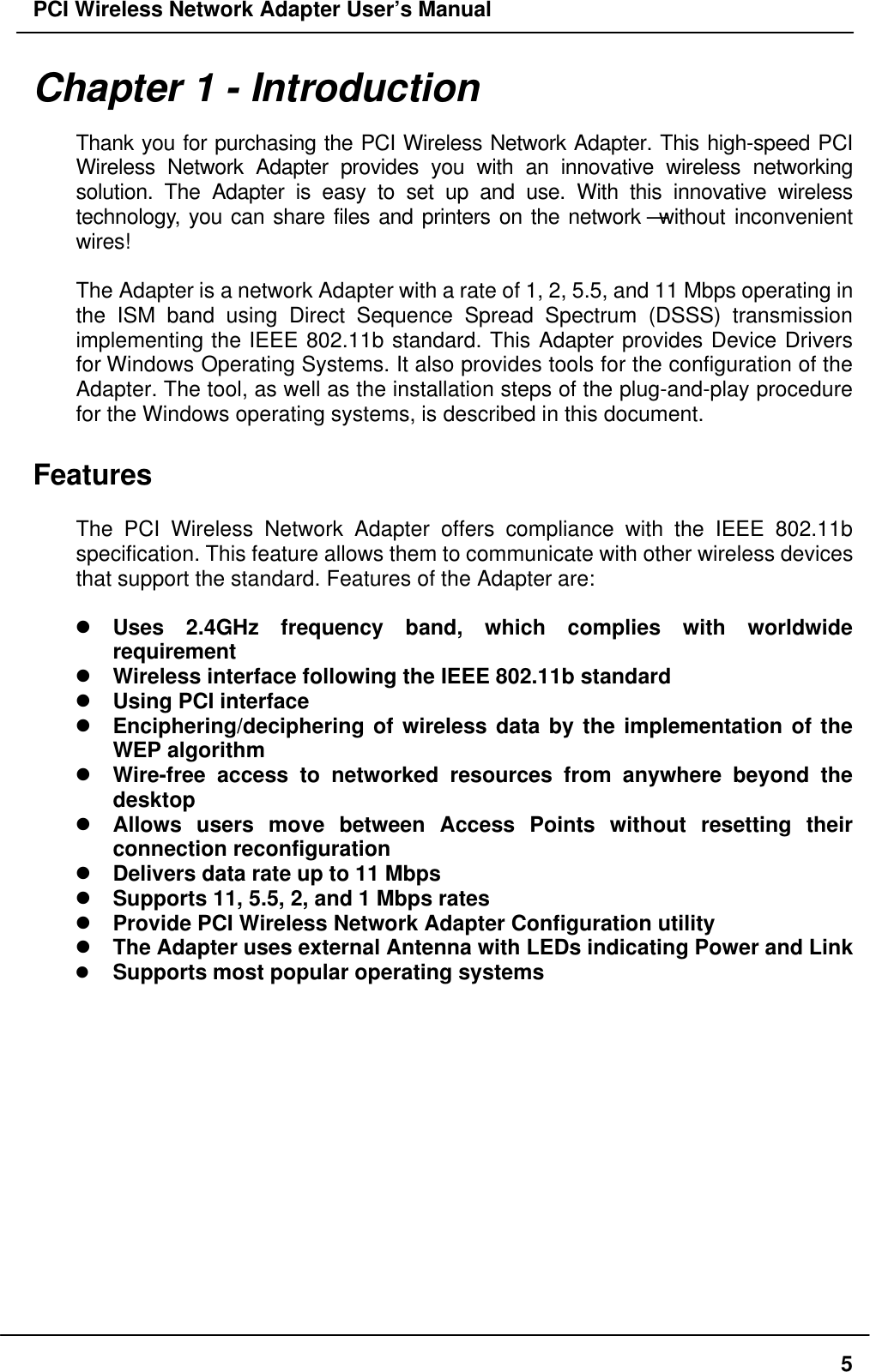 PCI Wireless Network Adapter User’s Manual5Chapter 1 - IntroductionThank you for purchasing the PCI Wireless Network Adapter. This high-speed PCIWireless Network Adapter provides you with an innovative wireless networkingsolution. The Adapter is easy to set up and use. With this innovative wirelesstechnology, you can share files and printers on the network—without inconvenientwires!The Adapter is a network Adapter with a rate of 1, 2, 5.5, and 11 Mbps operating inthe ISM band using Direct Sequence Spread Spectrum (DSSS) transmissionimplementing the IEEE 802.11b standard. This Adapter provides Device Driversfor Windows Operating Systems. It also provides tools for the configuration of theAdapter. The tool, as well as the installation steps of the plug-and-play procedurefor the Windows operating systems, is described in this document.FeaturesThe PCI Wireless Network Adapter offers compliance with the IEEE 802.11bspecification. This feature allows them to communicate with other wireless devicesthat support the standard. Features of the Adapter are:l Uses 2.4GHz frequency band, which complies with worldwiderequirementl Wireless interface following the IEEE 802.11b standardl Using PCI interfacel Enciphering/deciphering of wireless data by the implementation of theWEP algorithml Wire-free access to networked resources from anywhere beyond thedesktopl Allows users move between Access Points without resetting theirconnection reconfigurationl Delivers data rate up to 11 Mbpsl Supports 11, 5.5, 2, and 1 Mbps ratesl Provide PCI Wireless Network Adapter Configuration utilityl The Adapter uses external Antenna with LEDs indicating Power and Linkl Supports most popular operating systems