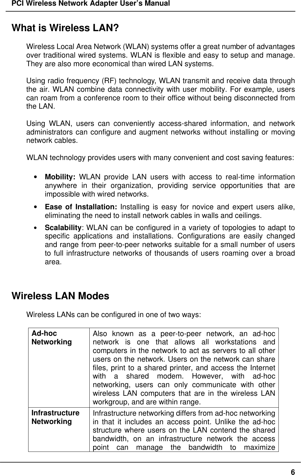 PCI Wireless Network Adapter User’s Manual6What is Wireless LAN?Wireless Local Area Network (WLAN) systems offer a great number of advantagesover traditional wired systems. WLAN is flexible and easy to setup and manage.They are also more economical than wired LAN systems.Using radio frequency (RF) technology, WLAN transmit and receive data throughthe air. WLAN combine data connectivity with user mobility. For example, userscan roam from a conference room to their office without being disconnected fromthe LAN.Using WLAN, users can conveniently access-shared information, and networkadministrators can configure and augment networks without installing or movingnetwork cables.WLAN technology provides users with many convenient and cost saving features:• Mobility: WLAN provide LAN users with access to real-time informationanywhere in their organization, providing service opportunities that areimpossible with wired networks.• Ease of Installation: Installing is easy for novice and expert users alike,eliminating the need to install network cables in walls and ceilings.• Scalability: WLAN can be configured in a variety of topologies to adapt tospecific applications and installations. Configurations are easily changedand range from peer-to-peer networks suitable for a small number of usersto full infrastructure networks of thousands of users roaming over a broadarea.Wireless LAN ModesWireless LANs can be configured in one of two ways:Ad-hocNetworking Also known as a peer-to-peer network, an ad-hocnetwork is one that allows all workstations andcomputers in the network to act as servers to all otherusers on the network. Users on the network can sharefiles, print to a shared printer, and access the Internetwith a shared modem. However, with ad-hocnetworking, users can only communicate with otherwireless LAN computers that are in the wireless LANworkgroup, and are within range.InfrastructureNetworking Infrastructure networking differs from ad-hoc networkingin that it includes an access point. Unlike the ad-hocstructure where users on the LAN contend the sharedbandwidth, on an infrastructure network the accesspoint can manage the bandwidth to maximize