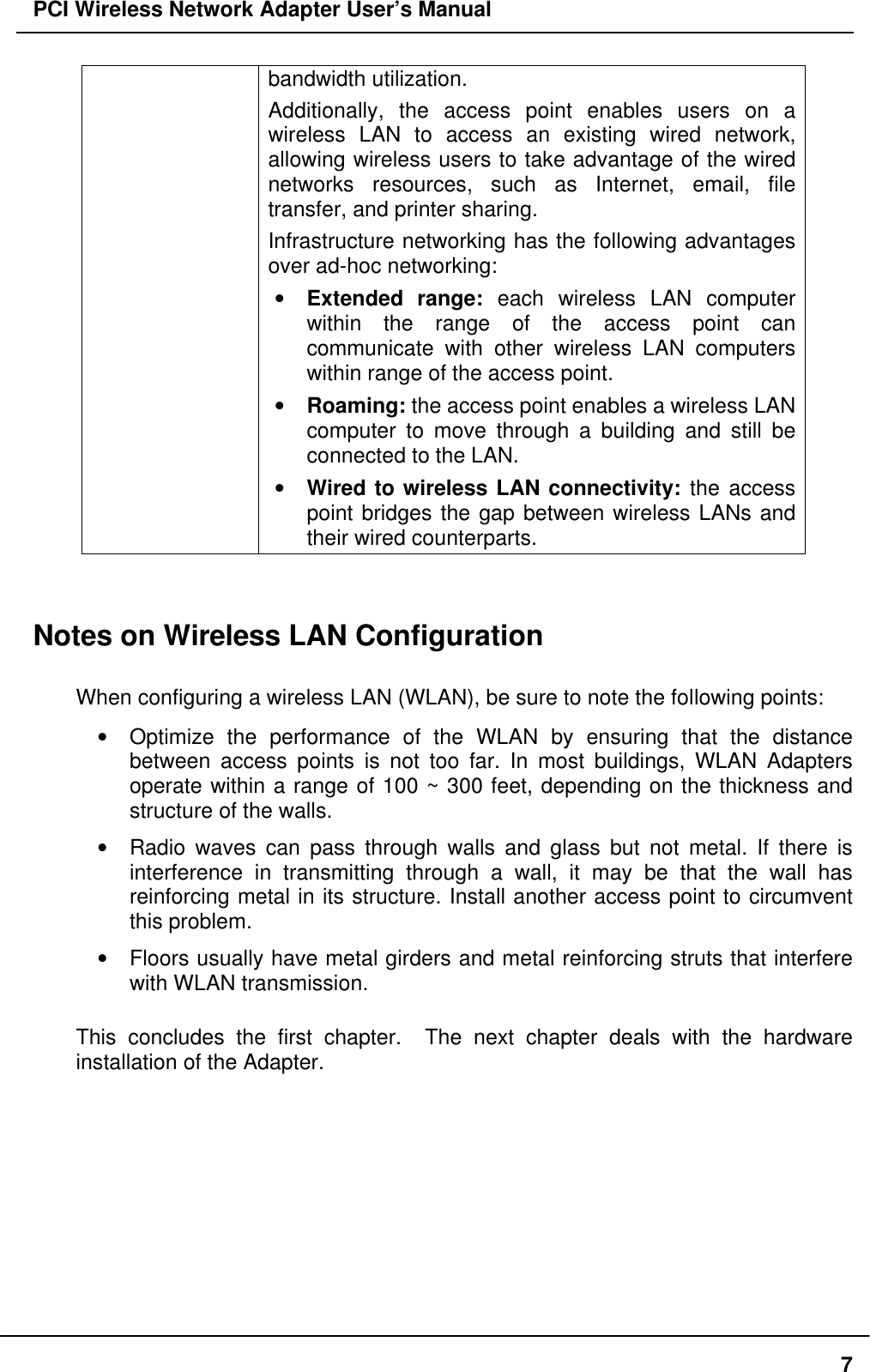 PCI Wireless Network Adapter User’s Manual7bandwidth utilization.Additionally, the access point enables users on awireless LAN to access an existing wired network,allowing wireless users to take advantage of the wirednetworks resources, such as Internet, email, filetransfer, and printer sharing.Infrastructure networking has the following advantagesover ad-hoc networking:• Extended range: each wireless LAN computerwithin the range of the access point cancommunicate with other wireless LAN computerswithin range of the access point.• Roaming: the access point enables a wireless LANcomputer to move through a building and still beconnected to the LAN.• Wired to wireless LAN connectivity: the accesspoint bridges the gap between wireless LANs andtheir wired counterparts.Notes on Wireless LAN ConfigurationWhen configuring a wireless LAN (WLAN), be sure to note the following points:• Optimize the performance of the WLAN by ensuring that the distancebetween access points is not too far. In most buildings, WLAN Adaptersoperate within a range of 100 ~ 300 feet, depending on the thickness andstructure of the walls.• Radio waves can pass through walls and glass but not metal. If there isinterference in transmitting through a wall, it may be that the wall hasreinforcing metal in its structure. Install another access point to circumventthis problem.• Floors usually have metal girders and metal reinforcing struts that interferewith WLAN transmission.This concludes the first chapter.  The next chapter deals with the hardwareinstallation of the Adapter.
