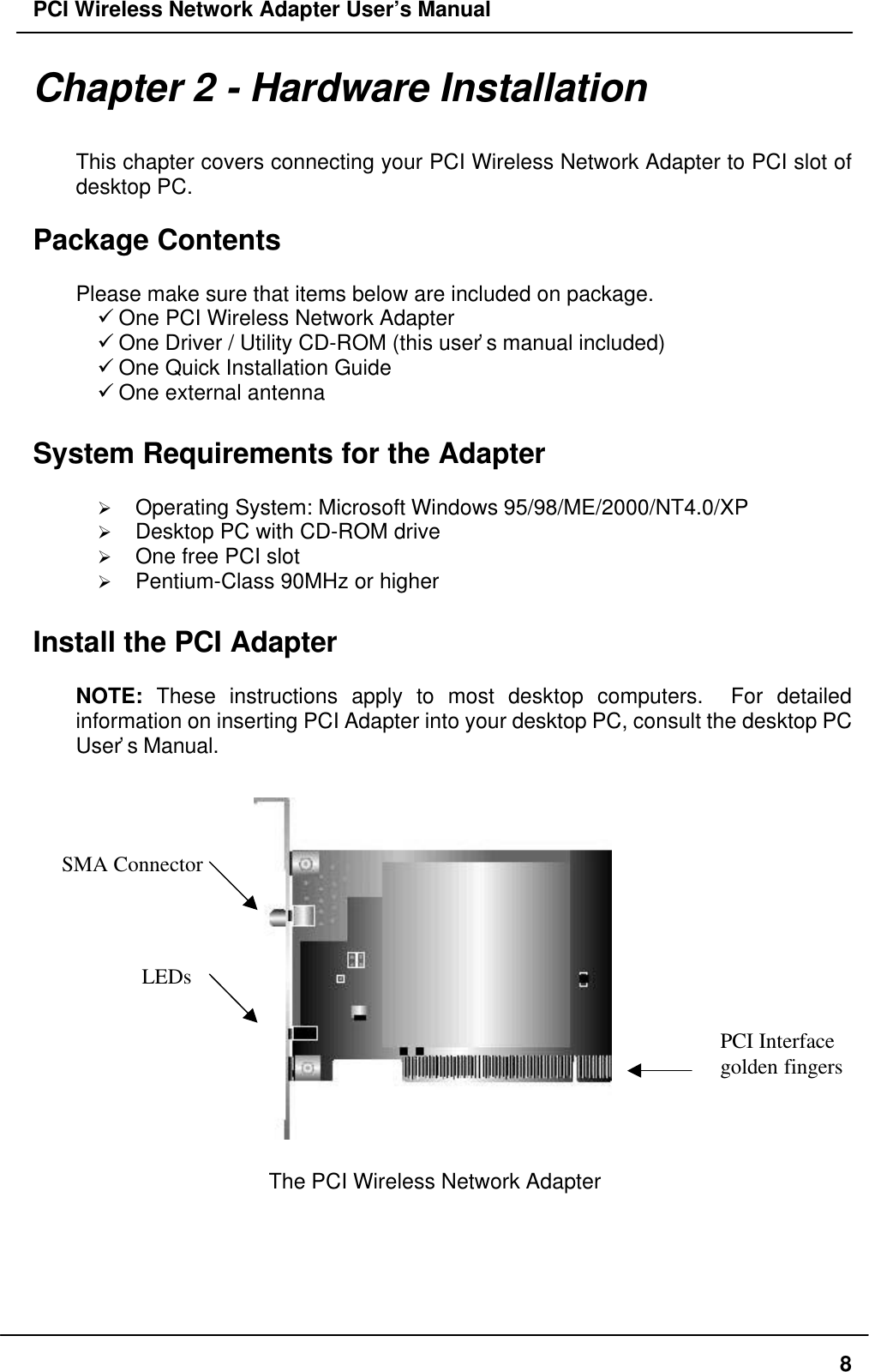 PCI Wireless Network Adapter User’s Manual8Chapter 2 - Hardware InstallationThis chapter covers connecting your PCI Wireless Network Adapter to PCI slot ofdesktop PC.Package ContentsPlease make sure that items below are included on package.ü One PCI Wireless Network Adapterü One Driver / Utility CD-ROM (this user’s manual included)ü One Quick Installation Guideü One external antenna  System Requirements for the AdapterØ Operating System: Microsoft Windows 95/98/ME/2000/NT4.0/XPØ Desktop PC with CD-ROM driveØ One free PCI slotØ Pentium-Class 90MHz or higherInstall the PCI AdapterNOTE: These instructions apply to most desktop computers.  For detailedinformation on inserting PCI Adapter into your desktop PC, consult the desktop PCUser’s Manual.   The PCI Wireless Network AdapterPCI Interfacegolden fingersSMA ConnectorLEDs