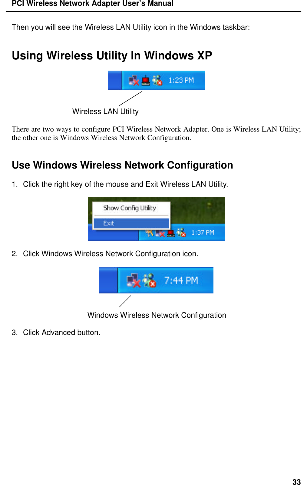 PCI Wireless Network Adapter User’s Manual33Then you will see the Wireless LAN Utility icon in the Windows taskbar:Using Wireless Utility In Windows XPWireless LAN UtilityThere are two ways to configure PCI Wireless Network Adapter. One is Wireless LAN Utility;the other one is Windows Wireless Network Configuration.Use Windows Wireless Network Configuration1. Click the right key of the mouse and Exit Wireless LAN Utility.2. Click Windows Wireless Network Configuration icon.Windows Wireless Network Configuration3. Click Advanced button.