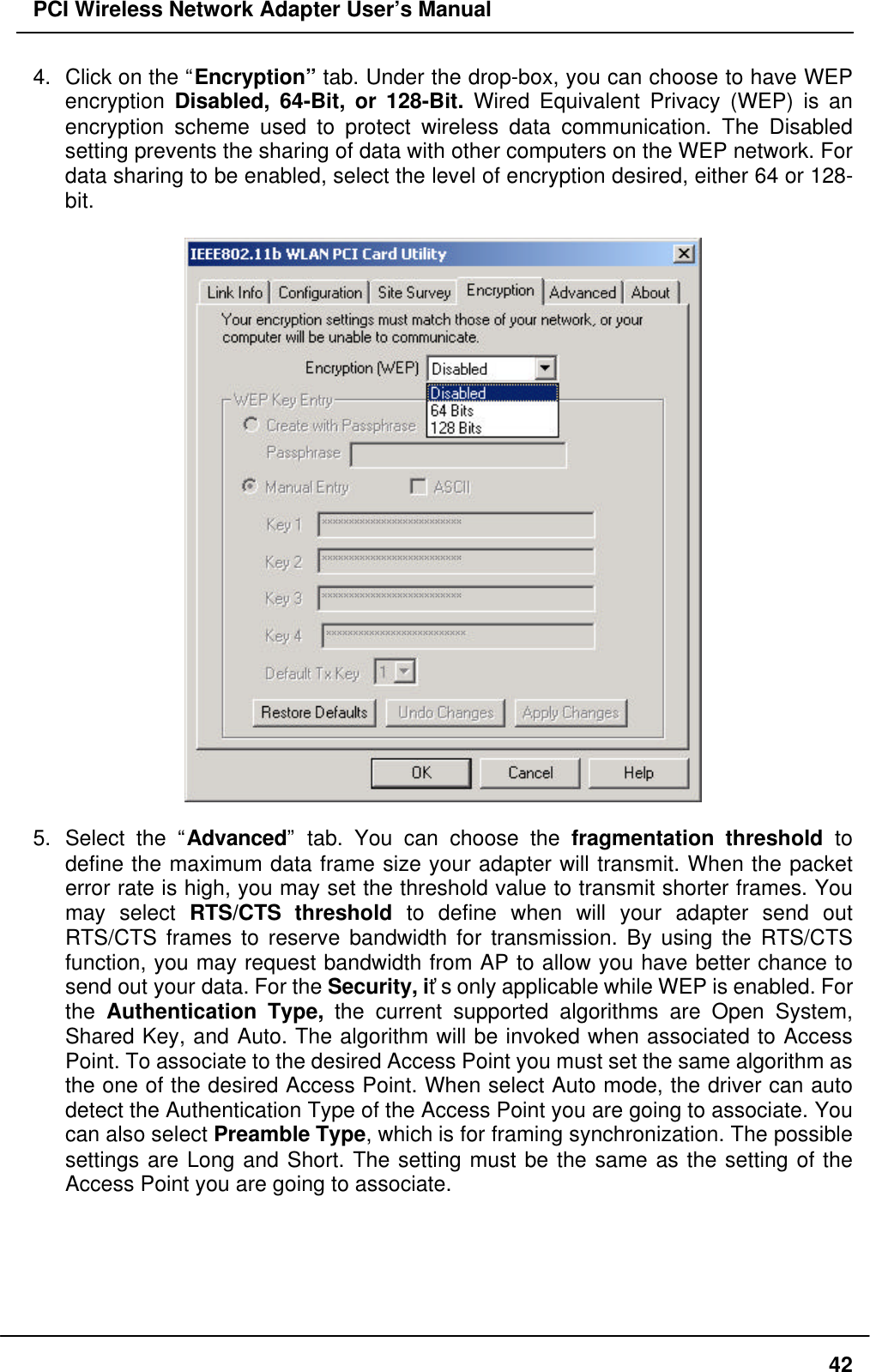 PCI Wireless Network Adapter User’s Manual424. Click on the “Encryption” tab. Under the drop-box, you can choose to have WEPencryption Disabled, 64-Bit, or 128-Bit. Wired Equivalent Privacy (WEP) is anencryption scheme used to protect wireless data communication. The Disabledsetting prevents the sharing of data with other computers on the WEP network. Fordata sharing to be enabled, select the level of encryption desired, either 64 or 128-bit.5. Select the “Advanced” tab. You can choose the fragmentation threshold todefine the maximum data frame size your adapter will transmit. When the packeterror rate is high, you may set the threshold value to transmit shorter frames. Youmay select RTS/CTS threshold to define when will your adapter send outRTS/CTS frames to reserve bandwidth for transmission. By using the RTS/CTSfunction, you may request bandwidth from AP to allow you have better chance tosend out your data. For the Security, it’s only applicable while WEP is enabled. Forthe Authentication Type, the current supported algorithms are Open System,Shared Key, and Auto. The algorithm will be invoked when associated to AccessPoint. To associate to the desired Access Point you must set the same algorithm asthe one of the desired Access Point. When select Auto mode, the driver can autodetect the Authentication Type of the Access Point you are going to associate. Youcan also select Preamble Type, which is for framing synchronization. The possiblesettings are Long and Short. The setting must be the same as the setting of theAccess Point you are going to associate.