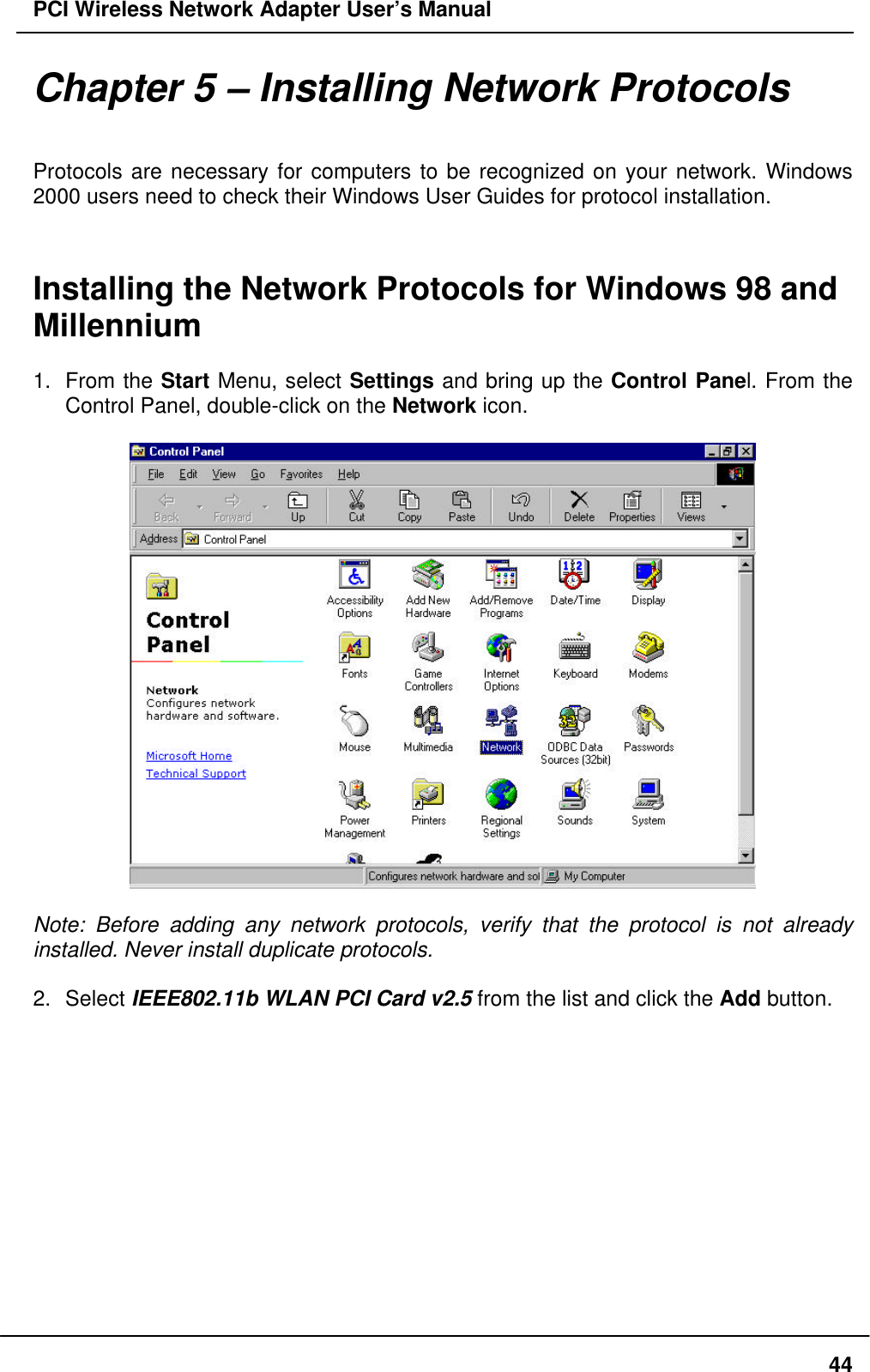 PCI Wireless Network Adapter User’s Manual44Chapter 5 – Installing Network ProtocolsProtocols are necessary for computers to be recognized on your network. Windows2000 users need to check their Windows User Guides for protocol installation.Installing the Network Protocols for Windows 98 andMillennium1. From the Start Menu, select Settings and bring up the Control Panel. From theControl Panel, double-click on the Network icon.Note: Before adding any network protocols, verify that the protocol is not alreadyinstalled. Never install duplicate protocols.2. Select IEEE802.11b WLAN PCI Card v2.5 from the list and click the Add button.