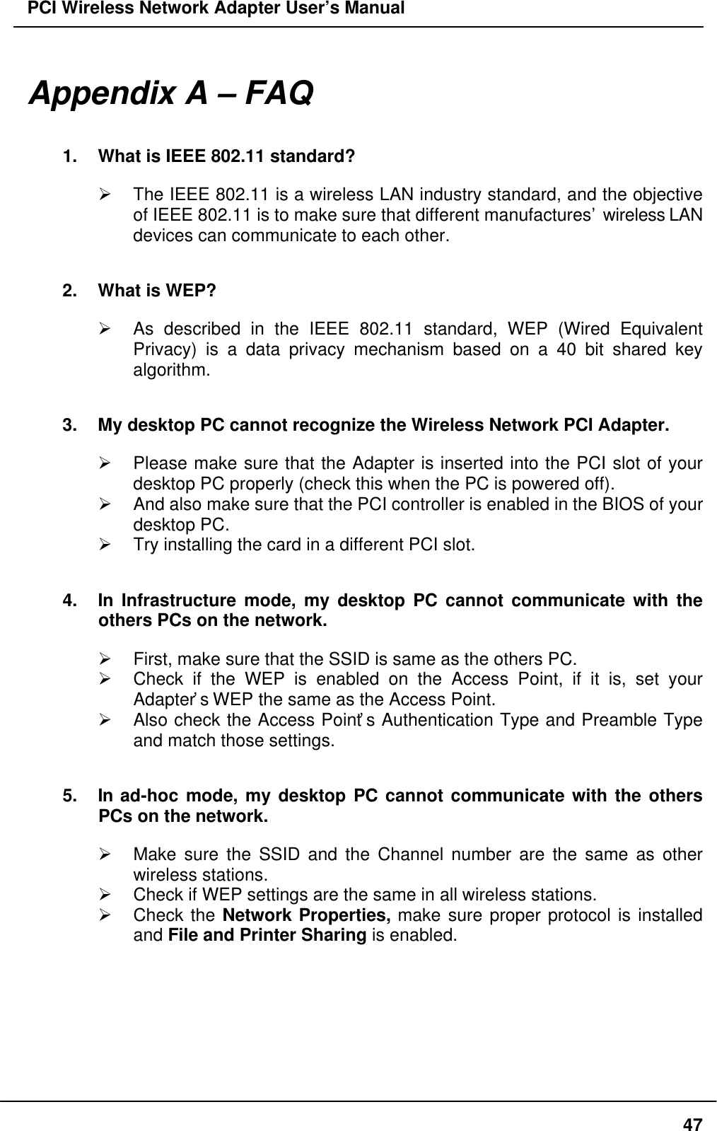 PCI Wireless Network Adapter User’s Manual47Appendix A – FAQ1. What is IEEE 802.11 standard?Ø The IEEE 802.11 is a wireless LAN industry standard, and the objectiveof IEEE 802.11 is to make sure that different manufactures’ wireless LANdevices can communicate to each other.2. What is WEP?Ø As described in the IEEE 802.11 standard, WEP (Wired EquivalentPrivacy) is a data privacy mechanism based on a 40 bit shared keyalgorithm.3. My desktop PC cannot recognize the Wireless Network PCI Adapter.Ø Please make sure that the Adapter is inserted into the PCI slot of yourdesktop PC properly (check this when the PC is powered off).Ø And also make sure that the PCI controller is enabled in the BIOS of yourdesktop PC.Ø Try installing the card in a different PCI slot.4. In Infrastructure mode, my desktop PC cannot communicate with theothers PCs on the network.Ø First, make sure that the SSID is same as the others PC.Ø Check if the WEP is enabled on the Access Point, if it is, set yourAdapter’s WEP the same as the Access Point.Ø Also check the Access Point’s Authentication Type and Preamble Typeand match those settings.5. In ad-hoc mode, my desktop PC cannot communicate with the othersPCs on the network.Ø Make sure the SSID and the Channel number are the same as otherwireless stations.Ø Check if WEP settings are the same in all wireless stations.Ø Check the Network Properties, make sure proper protocol is installedand File and Printer Sharing is enabled.