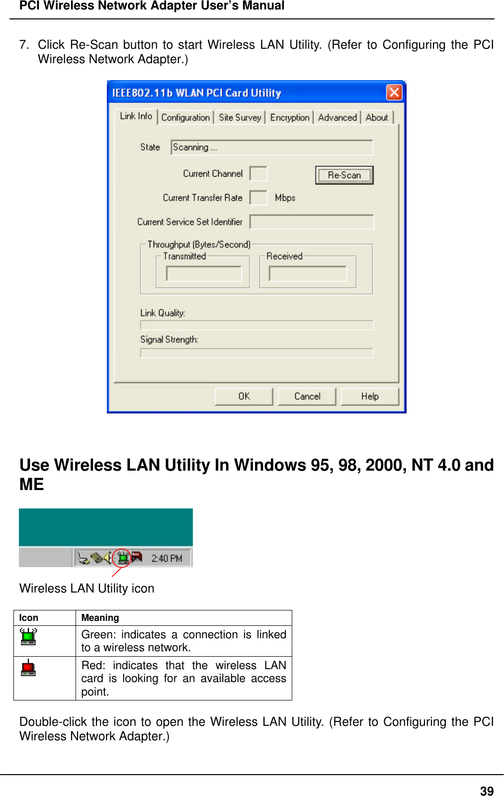 PCI Wireless Network Adapter User’s Manual397. Click Re-Scan button to start Wireless LAN Utility. (Refer to Configuring the PCIWireless Network Adapter.)Use Wireless LAN Utility In Windows 95, 98, 2000, NT 4.0 andMEWireless LAN Utility iconIcon MeaningGreen: indicates a connection is linkedto a wireless network.Red: indicates that the wireless LANcard is looking for an available accesspoint.Double-click the icon to open the Wireless LAN Utility. (Refer to Configuring the PCIWireless Network Adapter.)