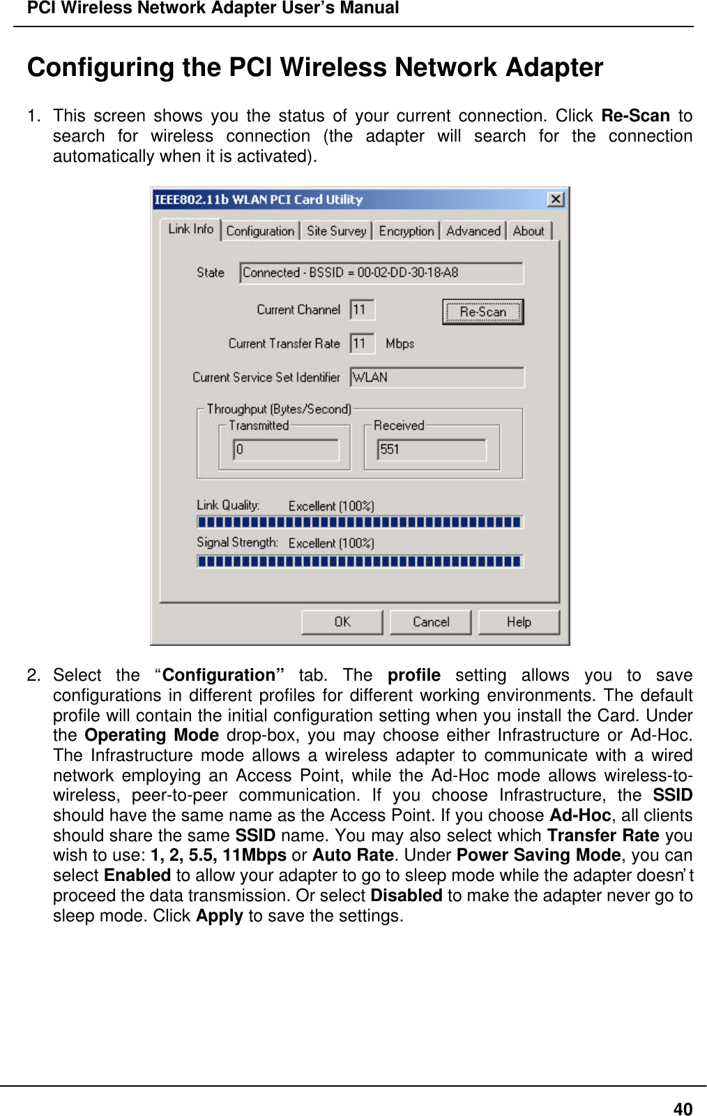 PCI Wireless Network Adapter User’s Manual40Configuring the PCI Wireless Network Adapter1. This screen shows you the status of your current connection. Click Re-Scan tosearch for wireless connection (the adapter will search for the connectionautomatically when it is activated).2. Select the “Configuration” tab. The profile setting allows you to saveconfigurations in different profiles for different working environments. The defaultprofile will contain the initial configuration setting when you install the Card. Underthe Operating Mode drop-box, you may choose either Infrastructure or Ad-Hoc.The Infrastructure mode allows a wireless adapter to communicate with a wirednetwork employing an Access Point, while the Ad-Hoc mode allows wireless-to-wireless, peer-to-peer communication. If you choose Infrastructure, the SSIDshould have the same name as the Access Point. If you choose Ad-Hoc, all clientsshould share the same SSID name. You may also select which Transfer Rate youwish to use: 1, 2, 5.5, 11Mbps or Auto Rate. Under Power Saving Mode, you canselect Enabled to allow your adapter to go to sleep mode while the adapter doesn’tproceed the data transmission. Or select Disabled to make the adapter never go tosleep mode. Click Apply to save the settings.