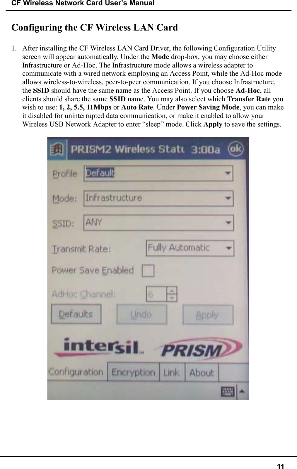 CF Wireless Network Card User’s Manual11Configuring the CF Wireless LAN Card1. After installing the CF Wireless LAN Card Driver, the following Configuration Utilityscreen will appear automatically. Under the Mode drop-box, you may choose eitherInfrastructure or Ad-Hoc. The Infrastructure mode allows a wireless adapter tocommunicate with a wired network employing an Access Point, while the Ad-Hoc modeallows wireless-to-wireless, peer-to-peer communication. If you choose Infrastructure,the SSID should have the same name as the Access Point. If you choose Ad-Hoc, allclients should share the same SSID name. You may also select which Transfer Rate youwish to use: 1, 2, 5.5, 11Mbps or Auto Rate. Under Power Saving Mode, you can makeit disabled for uninterrupted data communication, or make it enabled to allow yourWireless USB Network Adapter to enter “sleep” mode. Click Apply to save the settings.