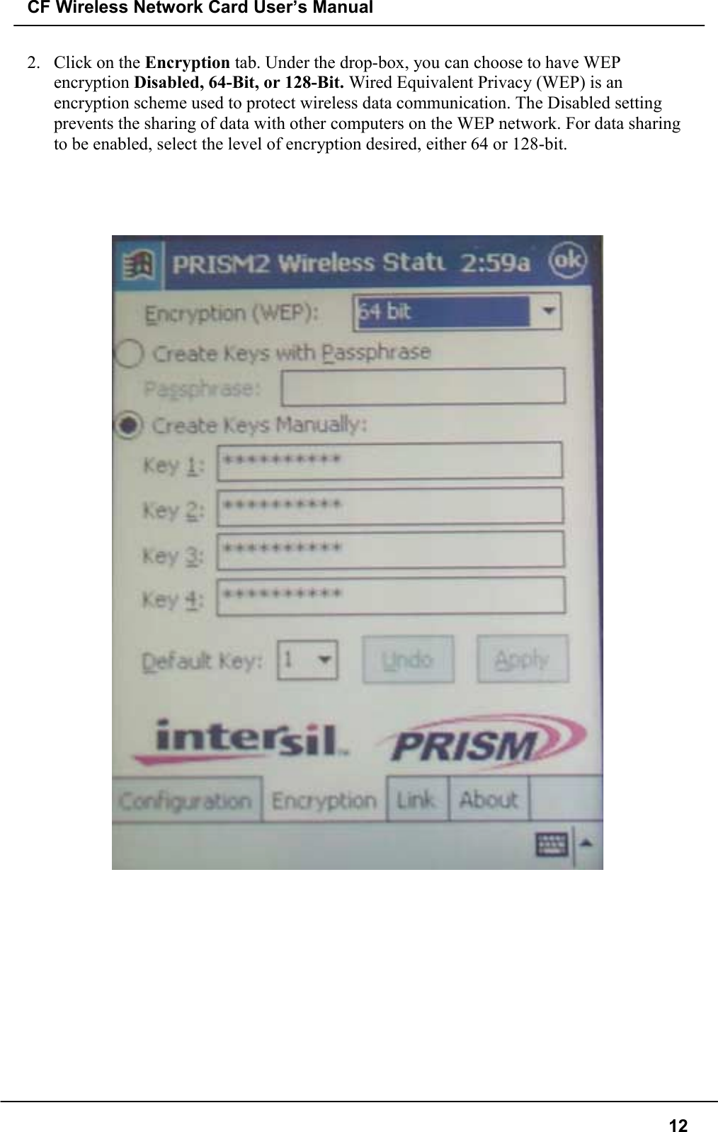 CF Wireless Network Card User’s Manual122. Click on the Encryption tab. Under the drop-box, you can choose to have WEPencryption Disabled, 64-Bit, or 128-Bit. Wired Equivalent Privacy (WEP) is anencryption scheme used to protect wireless data communication. The Disabled settingprevents the sharing of data with other computers on the WEP network. For data sharingto be enabled, select the level of encryption desired, either 64 or 128-bit.