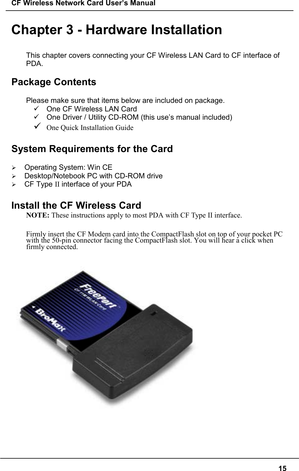 CF Wireless Network Card User’s Manual15Chapter 3 - Hardware InstallationThis chapter covers connecting your CF Wireless LAN Card to CF interface ofPDA.Package ContentsPlease make sure that items below are included on package.$  One CF Wireless LAN Card$  One Driver / Utility CD-ROM (this use’s manual included)$ One Quick Installation GuideSystem Requirements for the Card&quot; Operating System: Win CE&quot; Desktop/Notebook PC with CD-ROM drive&quot; CF Type II interface of your PDAInstall the CF Wireless CardNOTE: These instructions apply to most PDA with CF Type II interface.   Firmly insert the CF Modem card into the CompactFlash slot on top of your pocket PCwith the 50-pin connector facing the CompactFlash slot. You will hear a click whenfirmly connected.