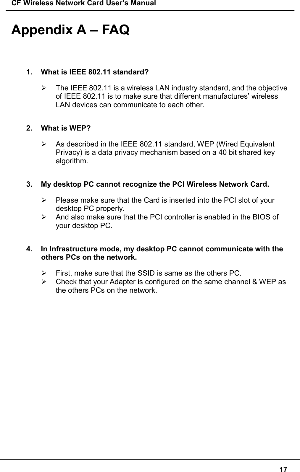 CF Wireless Network Card User’s Manual17Appendix A – FAQ1.  What is IEEE 802.11 standard?&quot;  The IEEE 802.11 is a wireless LAN industry standard, and the objectiveof IEEE 802.11 is to make sure that different manufactures’ wirelessLAN devices can communicate to each other.2.  What is WEP?&quot;  As described in the IEEE 802.11 standard, WEP (Wired EquivalentPrivacy) is a data privacy mechanism based on a 40 bit shared keyalgorithm.3.  My desktop PC cannot recognize the PCI Wireless Network Card.&quot;  Please make sure that the Card is inserted into the PCI slot of yourdesktop PC properly.&quot;  And also make sure that the PCI controller is enabled in the BIOS ofyour desktop PC.4.  In Infrastructure mode, my desktop PC cannot communicate with theothers PCs on the network.&quot;  First, make sure that the SSID is same as the others PC.&quot;  Check that your Adapter is configured on the same channel &amp; WEP asthe others PCs on the network.