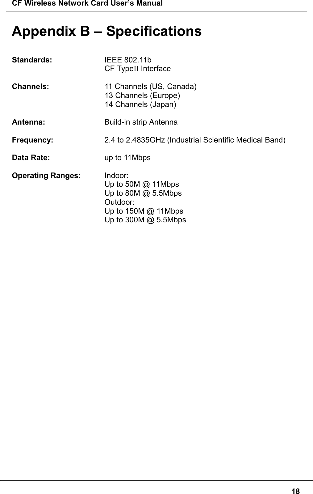 CF Wireless Network Card User’s Manual18Appendix B – SpecificationsStandards: IEEE 802.11bCF TypeII InterfaceChannels: 11 Channels (US, Canada)13 Channels (Europe)14 Channels (Japan)Antenna: Build-in strip AntennaFrequency: 2.4 to 2.4835GHz (Industrial Scientific Medical Band)Data Rate: up to 11MbpsOperating Ranges: Indoor:Up to 50M @ 11MbpsUp to 80M @ 5.5MbpsOutdoor:Up to 150M @ 11MbpsUp to 300M @ 5.5Mbps