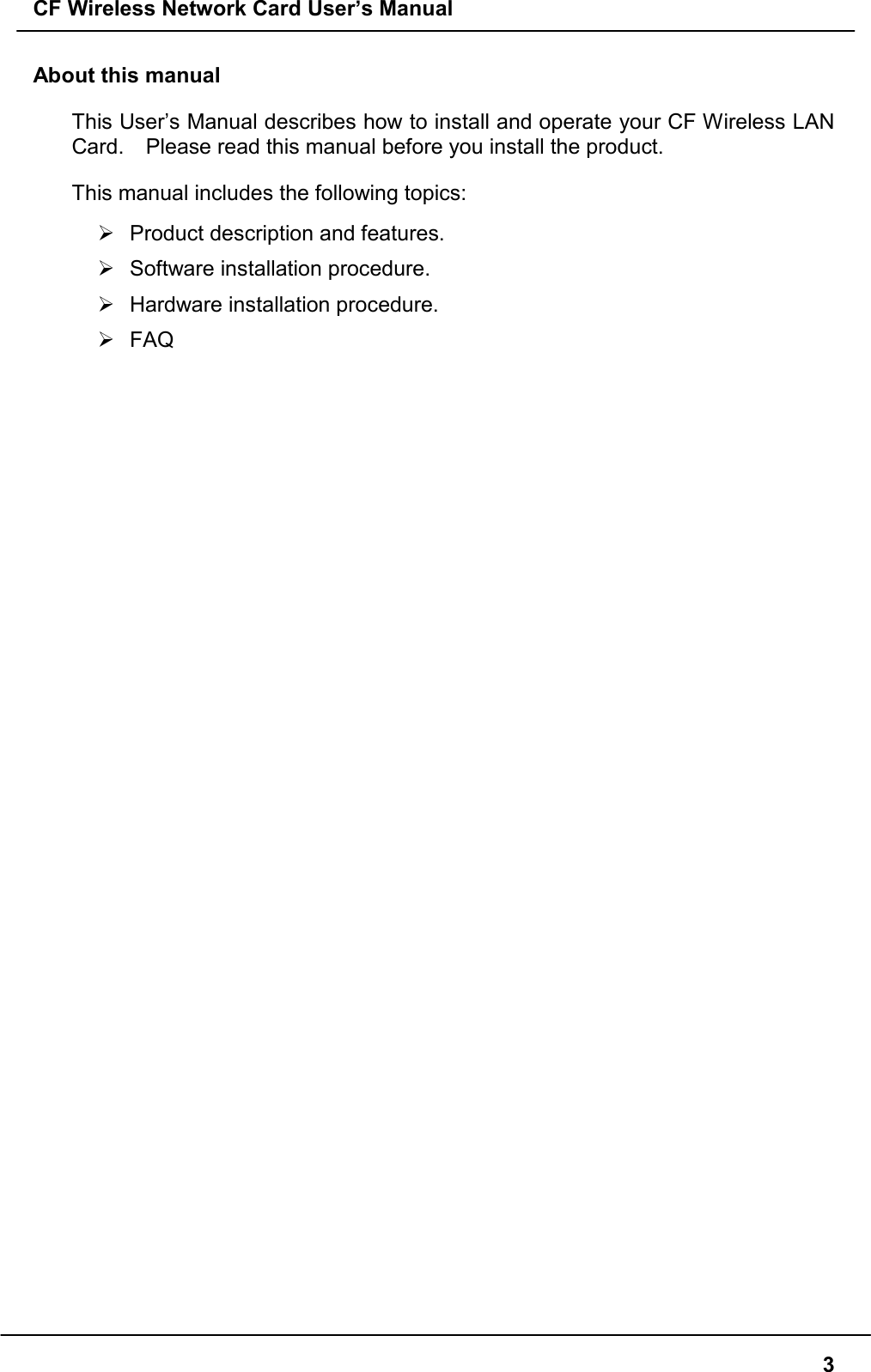 CF Wireless Network Card User’s Manual3About this manualThis User’s Manual describes how to install and operate your CF Wireless LANCard.    Please read this manual before you install the product.This manual includes the following topics:&quot;  Product description and features.&quot; Software installation procedure.&quot;  Hardware installation procedure.&quot; FAQ