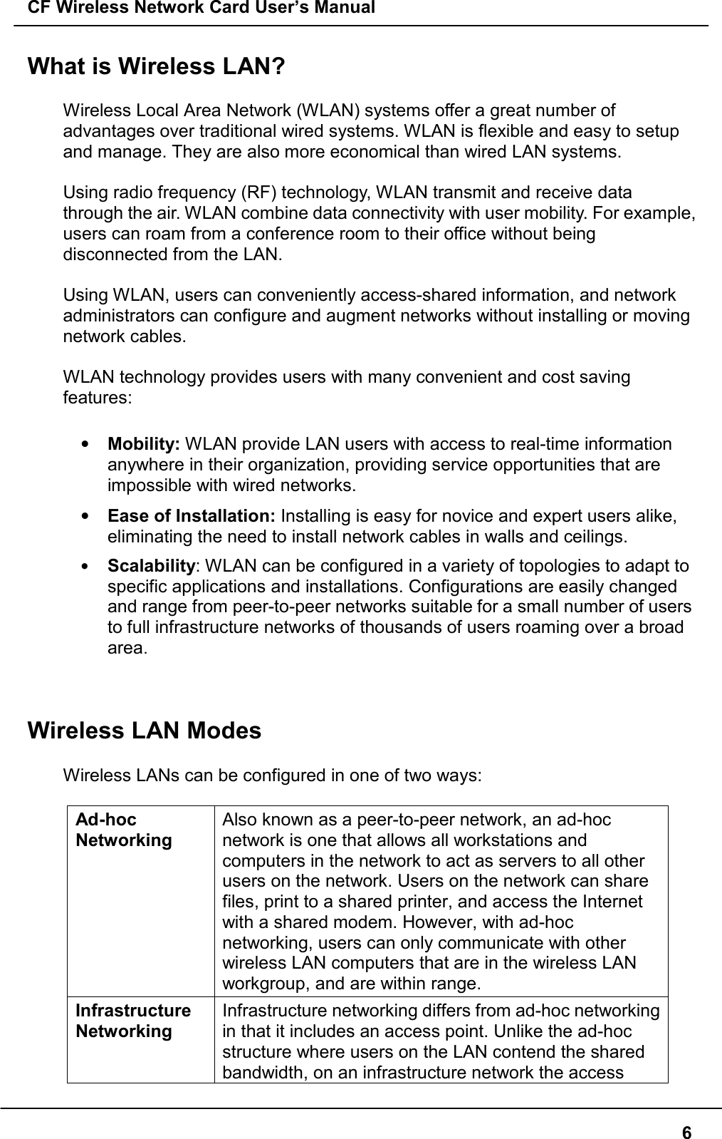 CF Wireless Network Card User’s Manual6What is Wireless LAN?Wireless Local Area Network (WLAN) systems offer a great number ofadvantages over traditional wired systems. WLAN is flexible and easy to setupand manage. They are also more economical than wired LAN systems.Using radio frequency (RF) technology, WLAN transmit and receive datathrough the air. WLAN combine data connectivity with user mobility. For example,users can roam from a conference room to their office without beingdisconnected from the LAN.Using WLAN, users can conveniently access-shared information, and networkadministrators can configure and augment networks without installing or movingnetwork cables.WLAN technology provides users with many convenient and cost savingfeatures:• Mobility: WLAN provide LAN users with access to real-time informationanywhere in their organization, providing service opportunities that areimpossible with wired networks.• Ease of Installation: Installing is easy for novice and expert users alike,eliminating the need to install network cables in walls and ceilings.• Scalability: WLAN can be configured in a variety of topologies to adapt tospecific applications and installations. Configurations are easily changedand range from peer-to-peer networks suitable for a small number of usersto full infrastructure networks of thousands of users roaming over a broadarea.Wireless LAN ModesWireless LANs can be configured in one of two ways:Ad-hocNetworkingAlso known as a peer-to-peer network, an ad-hocnetwork is one that allows all workstations andcomputers in the network to act as servers to all otherusers on the network. Users on the network can sharefiles, print to a shared printer, and access the Internetwith a shared modem. However, with ad-hocnetworking, users can only communicate with otherwireless LAN computers that are in the wireless LANworkgroup, and are within range.InfrastructureNetworkingInfrastructure networking differs from ad-hoc networkingin that it includes an access point. Unlike the ad-hocstructure where users on the LAN contend the sharedbandwidth, on an infrastructure network the access