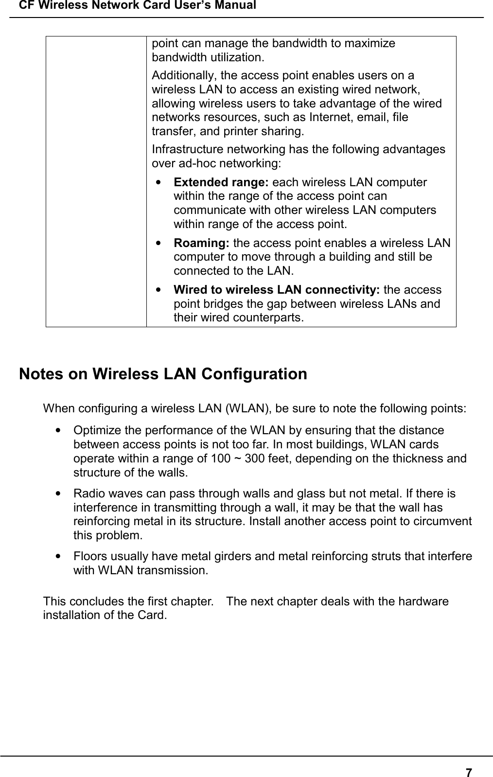 CF Wireless Network Card User’s Manual7point can manage the bandwidth to maximizebandwidth utilization.Additionally, the access point enables users on awireless LAN to access an existing wired network,allowing wireless users to take advantage of the wirednetworks resources, such as Internet, email, filetransfer, and printer sharing.Infrastructure networking has the following advantagesover ad-hoc networking:• Extended range: each wireless LAN computerwithin the range of the access point cancommunicate with other wireless LAN computerswithin range of the access point.• Roaming: the access point enables a wireless LANcomputer to move through a building and still beconnected to the LAN.• Wired to wireless LAN connectivity: the accesspoint bridges the gap between wireless LANs andtheir wired counterparts.Notes on Wireless LAN ConfigurationWhen configuring a wireless LAN (WLAN), be sure to note the following points:•  Optimize the performance of the WLAN by ensuring that the distancebetween access points is not too far. In most buildings, WLAN cardsoperate within a range of 100 ~ 300 feet, depending on the thickness andstructure of the walls.•  Radio waves can pass through walls and glass but not metal. If there isinterference in transmitting through a wall, it may be that the wall hasreinforcing metal in its structure. Install another access point to circumventthis problem.•  Floors usually have metal girders and metal reinforcing struts that interferewith WLAN transmission.This concludes the first chapter.    The next chapter deals with the hardwareinstallation of the Card.