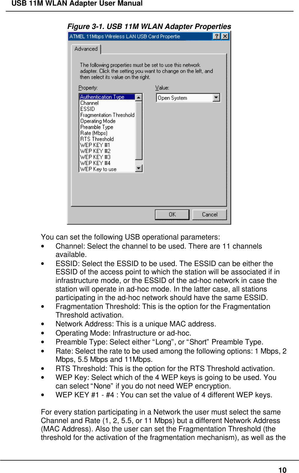 USB 11M WLAN Adapter User Manual10Figure 3-1. USB 11M WLAN Adapter PropertiesYou can set the following USB operational parameters:• Channel: Select the channel to be used. There are 11 channelsavailable.• ESSID: Select the ESSID to be used. The ESSID can be either theESSID of the access point to which the station will be associated if ininfrastructure mode, or the ESSID of the ad-hoc network in case thestation will operate in ad-hoc mode. In the latter case, all stationsparticipating in the ad-hoc network should have the same ESSID.• Fragmentation Threshold: This is the option for the FragmentationThreshold activation.• Network Address: This is a unique MAC address.• Operating Mode: Infrastructure or ad-hoc.• Preamble Type: Select either “Long”, or “Short” Preamble Type.• Rate: Select the rate to be used among the following options: 1 Mbps, 2Mbps, 5.5 Mbps and 11Mbps.• RTS Threshold: This is the option for the RTS Threshold activation.• WEP Key: Select which of the 4 WEP keys is going to be used. Youcan select “None” if you do not need WEP encryption.• WEP KEY #1 - #4 : You can set the value of 4 different WEP keys.For every station participating in a Network the user must select the sameChannel and Rate (1, 2, 5.5, or 11 Mbps) but a different Network Address(MAC Address). Also the user can set the Fragmentation Threshold (thethreshold for the activation of the fragmentation mechanism), as well as the