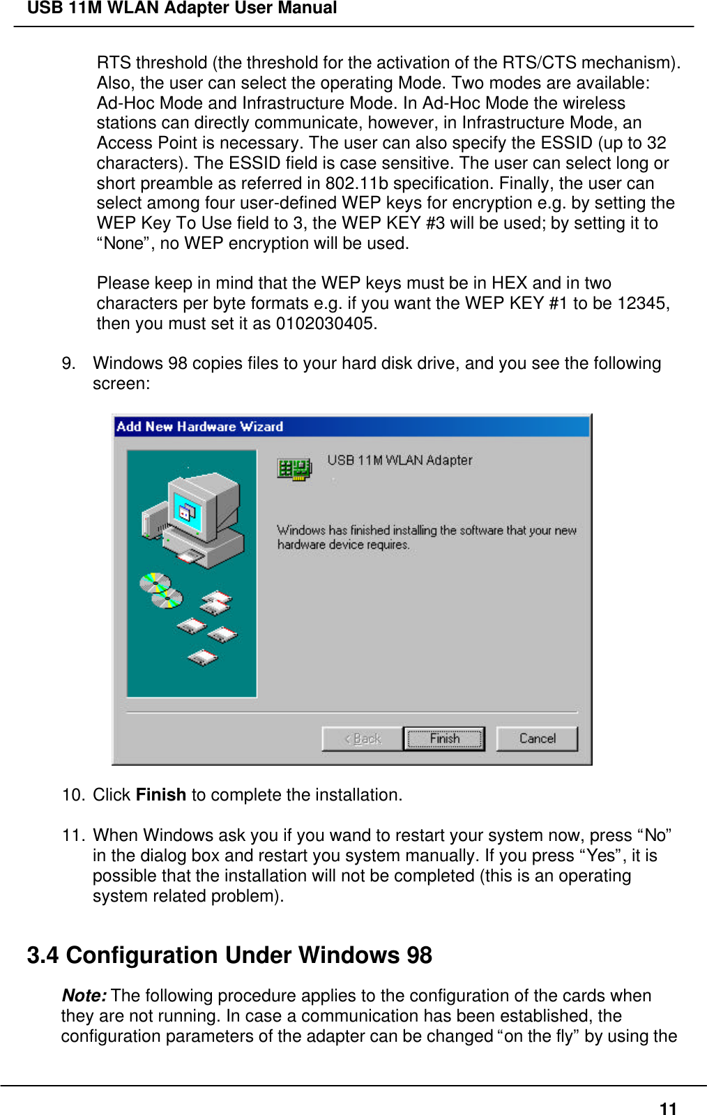USB 11M WLAN Adapter User Manual11RTS threshold (the threshold for the activation of the RTS/CTS mechanism).Also, the user can select the operating Mode. Two modes are available:Ad-Hoc Mode and Infrastructure Mode. In Ad-Hoc Mode the wirelessstations can directly communicate, however, in Infrastructure Mode, anAccess Point is necessary. The user can also specify the ESSID (up to 32characters). The ESSID field is case sensitive. The user can select long orshort preamble as referred in 802.11b specification. Finally, the user canselect among four user-defined WEP keys for encryption e.g. by setting theWEP Key To Use field to 3, the WEP KEY #3 will be used; by setting it to“None”, no WEP encryption will be used.Please keep in mind that the WEP keys must be in HEX and in twocharacters per byte formats e.g. if you want the WEP KEY #1 to be 12345,then you must set it as 0102030405.9. Windows 98 copies files to your hard disk drive, and you see the followingscreen:10. Click Finish to complete the installation.11. When Windows ask you if you wand to restart your system now, press “No”in the dialog box and restart you system manually. If you press “Yes”, it ispossible that the installation will not be completed (this is an operatingsystem related problem).3.4 Configuration Under Windows 98Note: The following procedure applies to the configuration of the cards whenthey are not running. In case a communication has been established, theconfiguration parameters of the adapter can be changed “on the fly” by using the