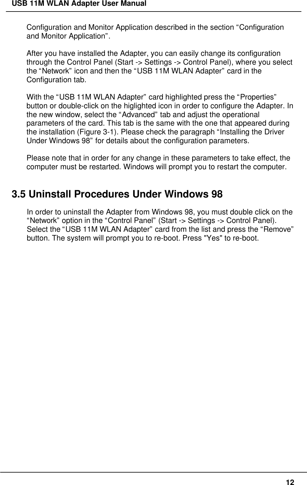 USB 11M WLAN Adapter User Manual12Configuration and Monitor Application described in the section “Configurationand Monitor Application”.After you have installed the Adapter, you can easily change its configurationthrough the Control Panel (Start -&gt; Settings -&gt; Control Panel), where you selectthe “Network” icon and then the “USB 11M WLAN Adapter” card in theConfiguration tab.With the “USB 11M WLAN Adapter” card highlighted press the “Properties”button or double-click on the higlighted icon in order to configure the Adapter. Inthe new window, select the “Advanced” tab and adjust the operationalparameters of the card. This tab is the same with the one that appeared duringthe installation (Figure 3-1). Please check the paragraph “Installing the DriverUnder Windows 98” for details about the configuration parameters.Please note that in order for any change in these parameters to take effect, thecomputer must be restarted. Windows will prompt you to restart the computer.3.5 Uninstall Procedures Under Windows 98In order to uninstall the Adapter from Windows 98, you must double click on the“Network” option in the “Control Panel” (Start -&gt; Settings -&gt; Control Panel).Select the “USB 11M WLAN Adapter” card from the list and press the “Remove”button. The system will prompt you to re-boot. Press &quot;Yes&quot; to re-boot.