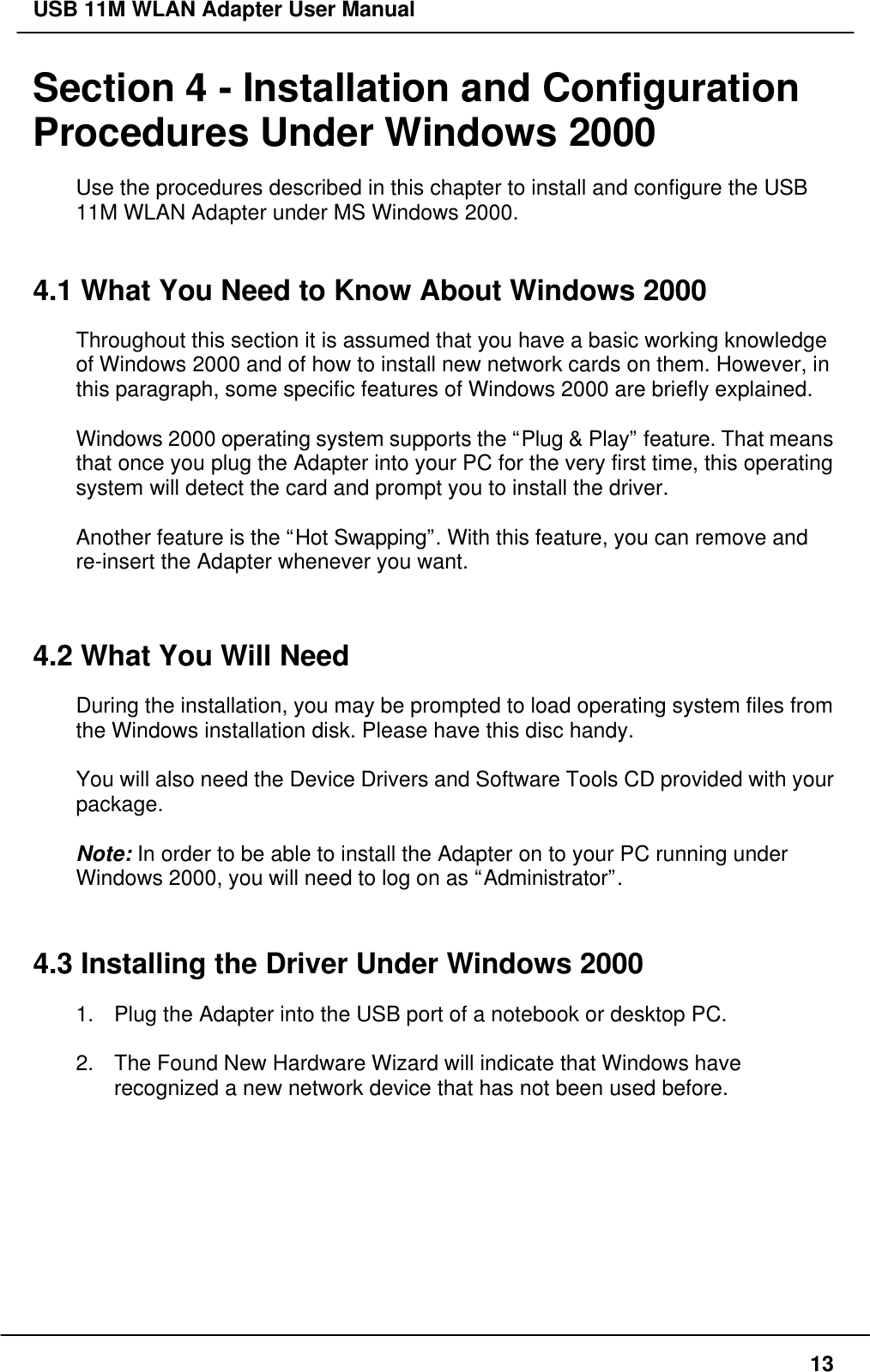 USB 11M WLAN Adapter User Manual13Section 4 - Installation and ConfigurationProcedures Under Windows 2000Use the procedures described in this chapter to install and configure the USB11M WLAN Adapter under MS Windows 2000.4.1 What You Need to Know About Windows 2000Throughout this section it is assumed that you have a basic working knowledgeof Windows 2000 and of how to install new network cards on them. However, inthis paragraph, some specific features of Windows 2000 are briefly explained.Windows 2000 operating system supports the “Plug &amp; Play” feature. That meansthat once you plug the Adapter into your PC for the very first time, this operatingsystem will detect the card and prompt you to install the driver.Another feature is the “Hot Swapping”. With this feature, you can remove andre-insert the Adapter whenever you want.4.2 What You Will NeedDuring the installation, you may be prompted to load operating system files fromthe Windows installation disk. Please have this disc handy.You will also need the Device Drivers and Software Tools CD provided with yourpackage.Note: In order to be able to install the Adapter on to your PC running underWindows 2000, you will need to log on as “Administrator”.4.3 Installing the Driver Under Windows 20001. Plug the Adapter into the USB port of a notebook or desktop PC.2. The Found New Hardware Wizard will indicate that Windows haverecognized a new network device that has not been used before.