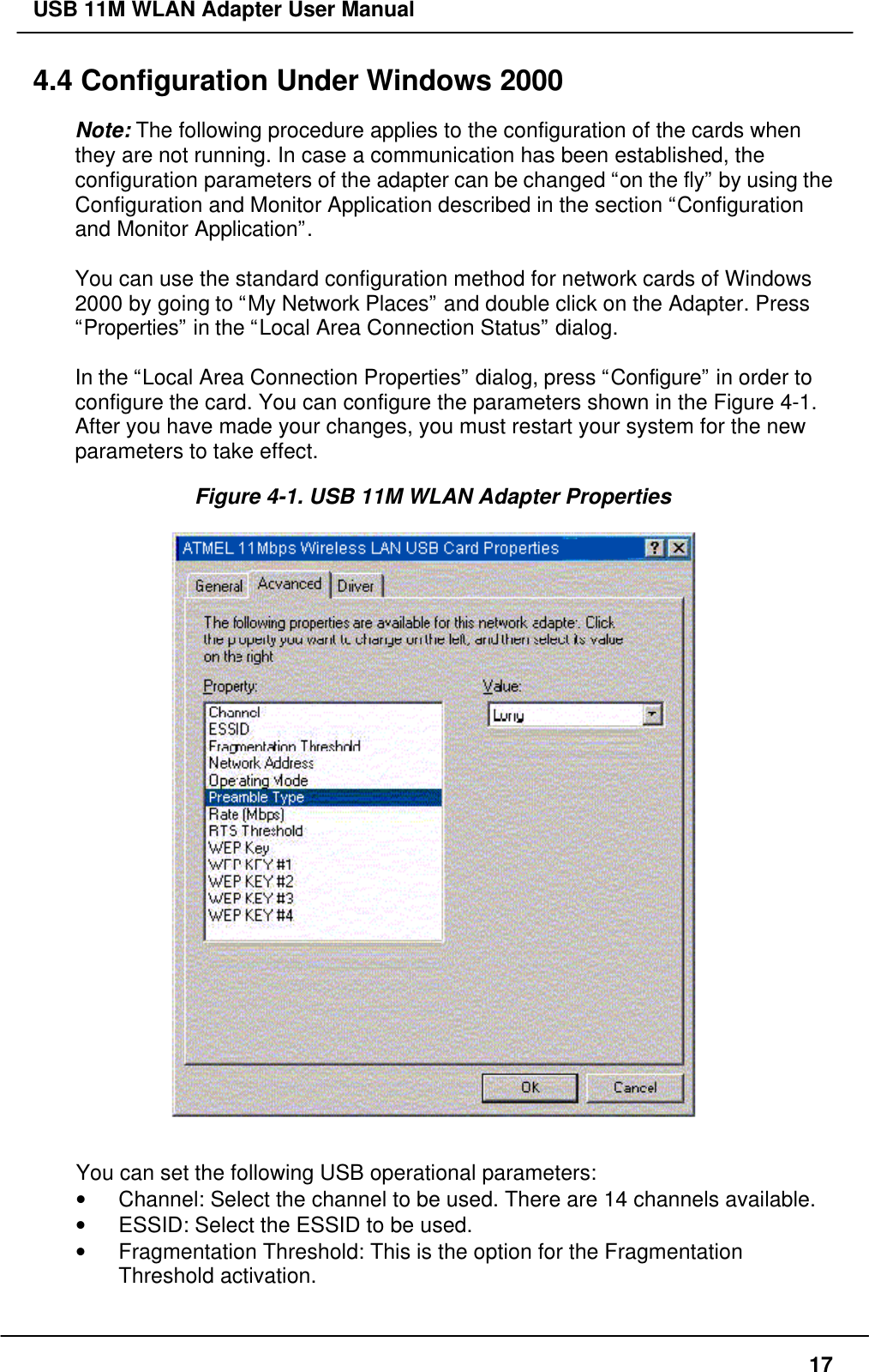 USB 11M WLAN Adapter User Manual174.4 Configuration Under Windows 2000Note: The following procedure applies to the configuration of the cards whenthey are not running. In case a communication has been established, theconfiguration parameters of the adapter can be changed “on the fly” by using theConfiguration and Monitor Application described in the section “Configurationand Monitor Application”.You can use the standard configuration method for network cards of Windows2000 by going to “My Network Places” and double click on the Adapter. Press“Properties” in the “Local Area Connection Status” dialog.In the “Local Area Connection Properties” dialog, press “Configure” in order toconfigure the card. You can configure the parameters shown in the Figure 4-1.After you have made your changes, you must restart your system for the newparameters to take effect.Figure 4-1. USB 11M WLAN Adapter PropertiesYou can set the following USB operational parameters:• Channel: Select the channel to be used. There are 14 channels available.• ESSID: Select the ESSID to be used.• Fragmentation Threshold: This is the option for the FragmentationThreshold activation.