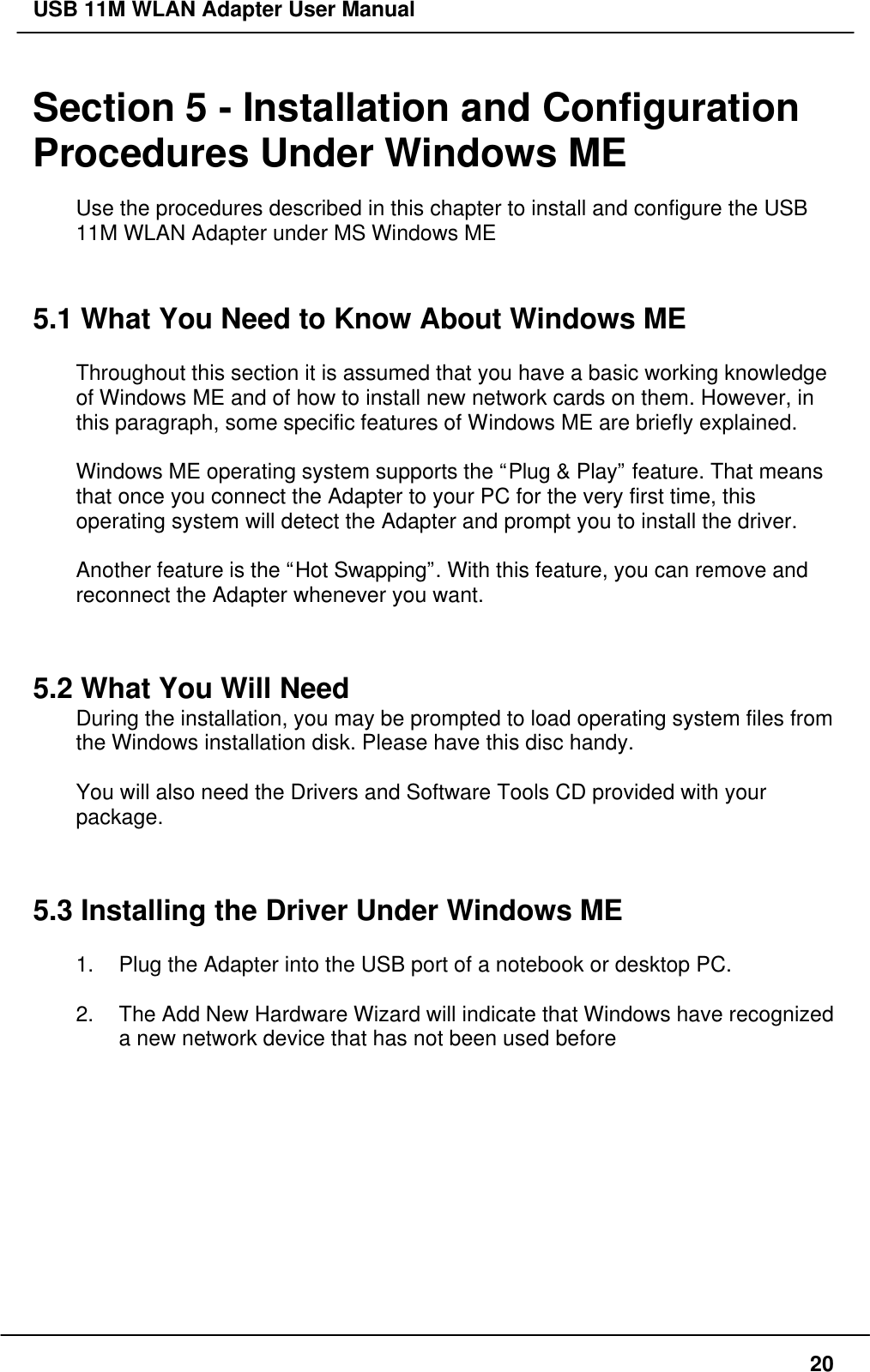 USB 11M WLAN Adapter User Manual20Section 5 - Installation and ConfigurationProcedures Under Windows MEUse the procedures described in this chapter to install and configure the USB11M WLAN Adapter under MS Windows ME5.1 What You Need to Know About Windows METhroughout this section it is assumed that you have a basic working knowledgeof Windows ME and of how to install new network cards on them. However, inthis paragraph, some specific features of Windows ME are briefly explained.Windows ME operating system supports the “Plug &amp; Play” feature. That meansthat once you connect the Adapter to your PC for the very first time, thisoperating system will detect the Adapter and prompt you to install the driver.Another feature is the “Hot Swapping”. With this feature, you can remove andreconnect the Adapter whenever you want.5.2 What You Will NeedDuring the installation, you may be prompted to load operating system files fromthe Windows installation disk. Please have this disc handy.You will also need the Drivers and Software Tools CD provided with yourpackage.5.3 Installing the Driver Under Windows ME1. Plug the Adapter into the USB port of a notebook or desktop PC.2. The Add New Hardware Wizard will indicate that Windows have recognizeda new network device that has not been used before