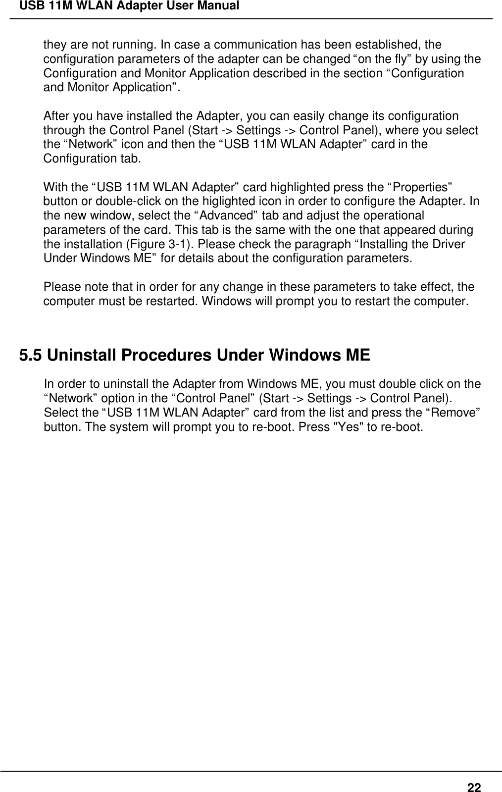 USB 11M WLAN Adapter User Manual22they are not running. In case a communication has been established, theconfiguration parameters of the adapter can be changed “on the fly” by using theConfiguration and Monitor Application described in the section “Configurationand Monitor Application”.After you have installed the Adapter, you can easily change its configurationthrough the Control Panel (Start -&gt; Settings -&gt; Control Panel), where you selectthe “Network” icon and then the “USB 11M WLAN Adapter” card in theConfiguration tab.With the “USB 11M WLAN Adapter” card highlighted press the “Properties”button or double-click on the higlighted icon in order to configure the Adapter. Inthe new window, select the “Advanced” tab and adjust the operationalparameters of the card. This tab is the same with the one that appeared duringthe installation (Figure 3-1). Please check the paragraph “Installing the DriverUnder Windows ME” for details about the configuration parameters.Please note that in order for any change in these parameters to take effect, thecomputer must be restarted. Windows will prompt you to restart the computer.5.5 Uninstall Procedures Under Windows MEIn order to uninstall the Adapter from Windows ME, you must double click on the“Network” option in the “Control Panel” (Start -&gt; Settings -&gt; Control Panel).Select the “USB 11M WLAN Adapter” card from the list and press the “Remove”button. The system will prompt you to re-boot. Press &quot;Yes&quot; to re-boot.