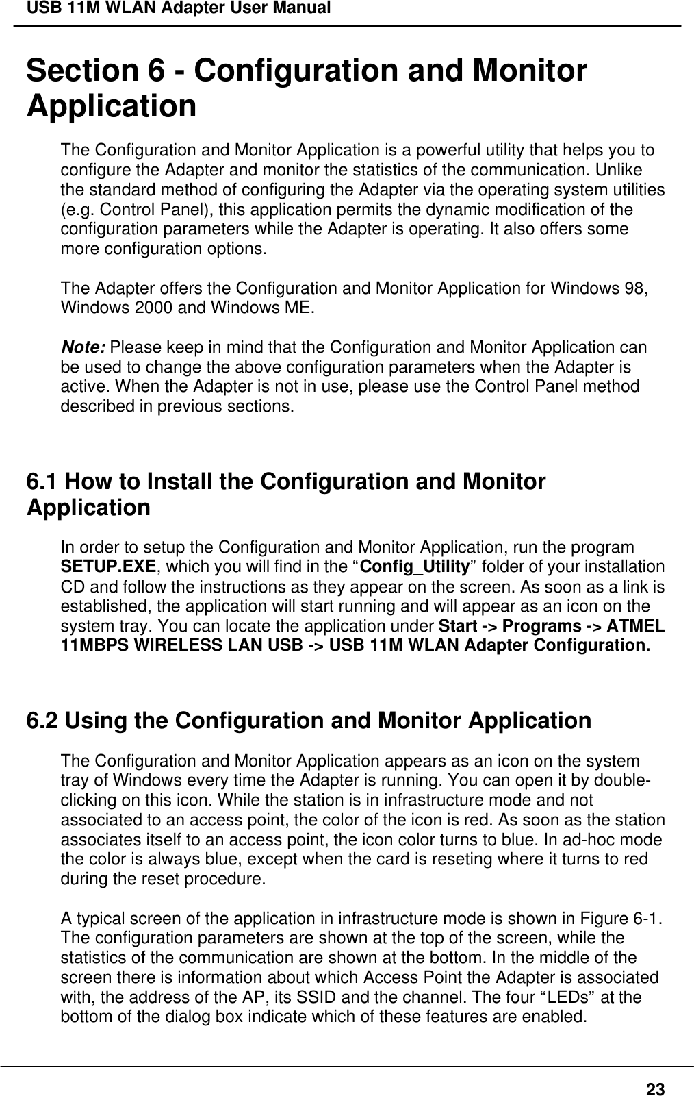 USB 11M WLAN Adapter User Manual23Section 6 - Configuration and MonitorApplicationThe Configuration and Monitor Application is a powerful utility that helps you toconfigure the Adapter and monitor the statistics of the communication. Unlikethe standard method of configuring the Adapter via the operating system utilities(e.g. Control Panel), this application permits the dynamic modification of theconfiguration parameters while the Adapter is operating. It also offers somemore configuration options.The Adapter offers the Configuration and Monitor Application for Windows 98,Windows 2000 and Windows ME.Note: Please keep in mind that the Configuration and Monitor Application canbe used to change the above configuration parameters when the Adapter isactive. When the Adapter is not in use, please use the Control Panel methoddescribed in previous sections.6.1 How to Install the Configuration and MonitorApplicationIn order to setup the Configuration and Monitor Application, run the programSETUP.EXE, which you will find in the “Config_Utility” folder of your installationCD and follow the instructions as they appear on the screen. As soon as a link isestablished, the application will start running and will appear as an icon on thesystem tray. You can locate the application under Start -&gt; Programs -&gt; ATMEL11MBPS WIRELESS LAN USB -&gt; USB 11M WLAN Adapter Configuration.6.2 Using the Configuration and Monitor ApplicationThe Configuration and Monitor Application appears as an icon on the systemtray of Windows every time the Adapter is running. You can open it by double-clicking on this icon. While the station is in infrastructure mode and notassociated to an access point, the color of the icon is red. As soon as the stationassociates itself to an access point, the icon color turns to blue. In ad-hoc modethe color is always blue, except when the card is reseting where it turns to redduring the reset procedure.A typical screen of the application in infrastructure mode is shown in Figure 6-1.The configuration parameters are shown at the top of the screen, while thestatistics of the communication are shown at the bottom. In the middle of thescreen there is information about which Access Point the Adapter is associatedwith, the address of the AP, its SSID and the channel. The four “LEDs” at thebottom of the dialog box indicate which of these features are enabled.