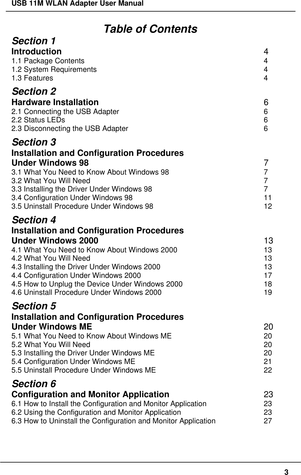 USB 11M WLAN Adapter User Manual3Table of ContentsSection 1Introduction 41.1 Package Contents 41.2 System Requirements 41.3 Features 4Section 2Hardware Installation 62.1 Connecting the USB Adapter 62.2 Status LEDs 62.3 Disconnecting the USB Adapter 6Section 3Installation and Configuration ProceduresUnder Windows 98 73.1 What You Need to Know About Windows 98 73.2 What You Will Need 73.3 Installing the Driver Under Windows 98 73.4 Configuration Under Windows 98 113.5 Uninstall Procedure Under Windows 98 12Section 4Installation and Configuration ProceduresUnder Windows 2000 134.1 What You Need to Know About Windows 2000 134.2 What You Will Need 134.3 Installing the Driver Under Windows 2000 134.4 Configuration Under Windows 2000 174.5 How to Unplug the Device Under Windows 2000 184.6 Uninstall Procedure Under Windows 2000 19Section 5Installation and Configuration ProceduresUnder Windows ME 205.1 What You Need to Know About Windows ME 205.2 What You Will Need 205.3 Installing the Driver Under Windows ME 205.4 Configuration Under Windows ME 215.5 Uninstall Procedure Under Windows ME 22Section 6Configuration and Monitor Application 236.1 How to Install the Configuration and Monitor Application 236.2 Using the Configuration and Monitor Application 236.3 How to Uninstall the Configuration and Monitor Application 27