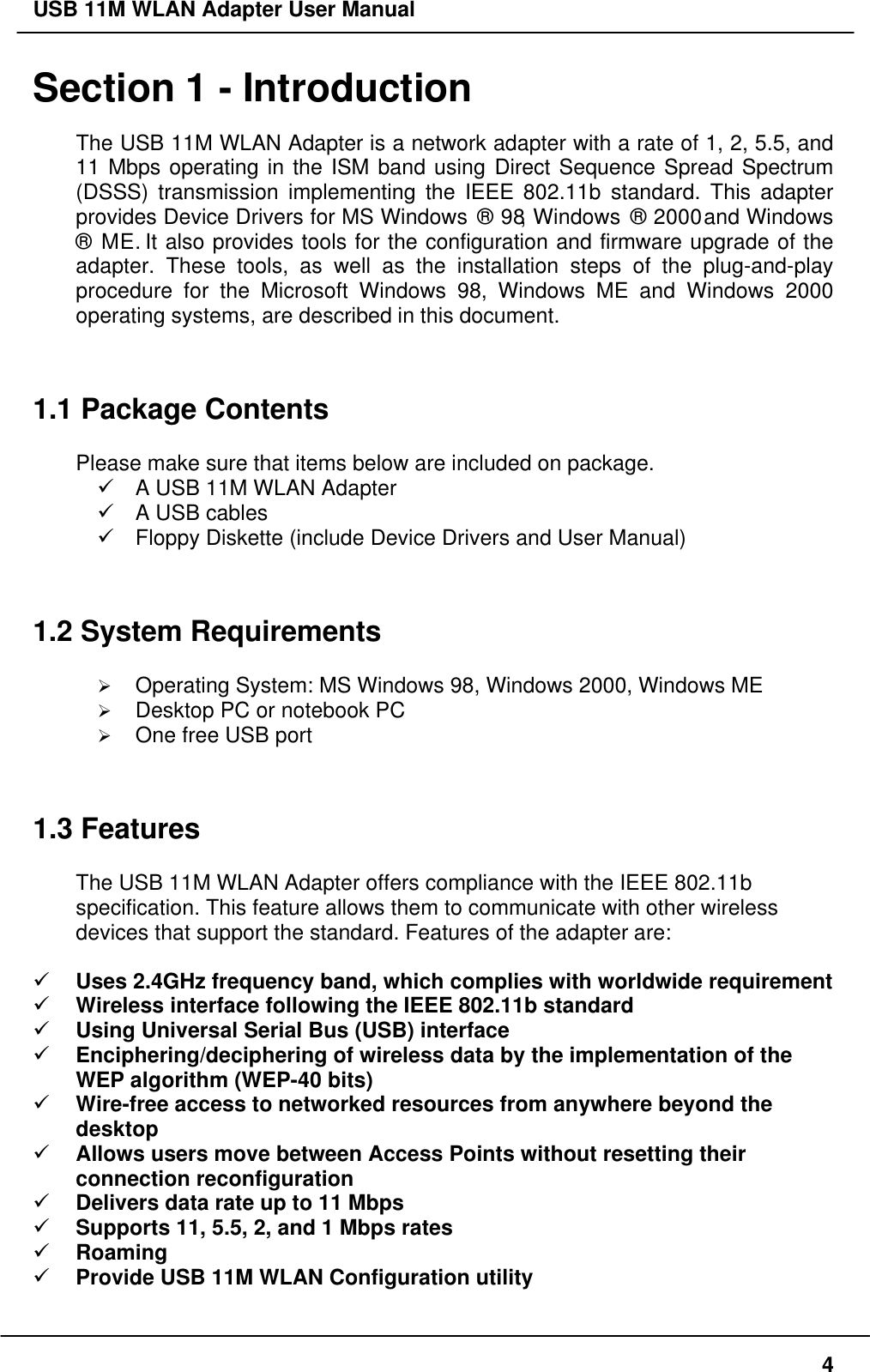 USB 11M WLAN Adapter User Manual4Section 1 - IntroductionThe USB 11M WLAN Adapter is a network adapter with a rate of 1, 2, 5.5, and11 Mbps operating in the ISM band using Direct Sequence Spread Spectrum(DSSS) transmission implementing the IEEE 802.11b standard. This adapterprovides Device Drivers for MS Windows ® 98, Windows ® 2000 and Windows® ME. It also provides tools for the configuration and firmware upgrade of theadapter. These tools, as well as the installation steps of the plug-and-playprocedure for the Microsoft Windows 98, Windows ME and Windows 2000operating systems, are described in this document.1.1 Package ContentsPlease make sure that items below are included on package.ü A USB 11M WLAN Adapterü A USB cablesü Floppy Diskette (include Device Drivers and User Manual)1.2 System RequirementsØ Operating System: MS Windows 98, Windows 2000, Windows MEØ Desktop PC or notebook PCØ One free USB port1.3 FeaturesThe USB 11M WLAN Adapter offers compliance with the IEEE 802.11bspecification. This feature allows them to communicate with other wirelessdevices that support the standard. Features of the adapter are:ü Uses 2.4GHz frequency band, which complies with worldwide requirementü Wireless interface following the IEEE 802.11b standardü Using Universal Serial Bus (USB) interfaceü Enciphering/deciphering of wireless data by the implementation of theWEP algorithm (WEP-40 bits)ü Wire-free access to networked resources from anywhere beyond thedesktopü Allows users move between Access Points without resetting theirconnection reconfigurationü Delivers data rate up to 11 Mbpsü Supports 11, 5.5, 2, and 1 Mbps ratesü Roamingü Provide USB 11M WLAN Configuration utility