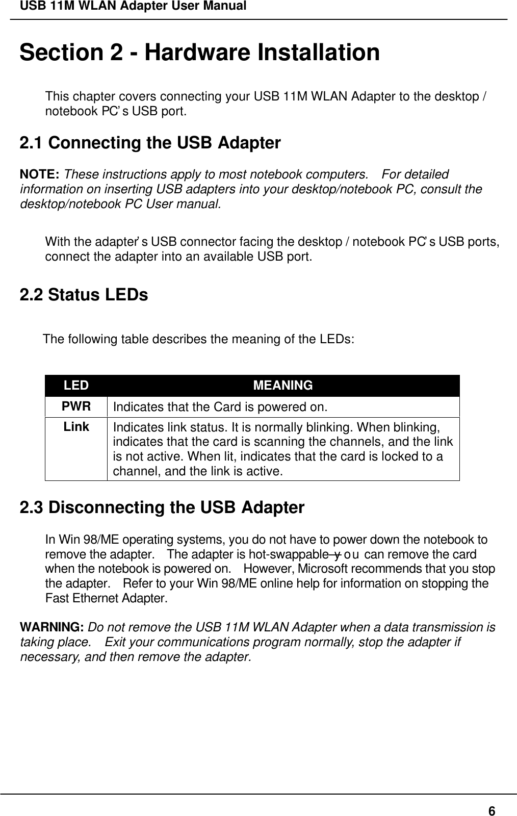 USB 11M WLAN Adapter User Manual6Section 2 - Hardware InstallationThis chapter covers connecting your USB 11M WLAN Adapter to the desktop /notebook PC’s USB port.2.1 Connecting the USB AdapterNOTE: These instructions apply to most notebook computers.  For detailedinformation on inserting USB adapters into your desktop/notebook PC, consult thedesktop/notebook PC User manual.With the adapter’s USB connector facing the desktop / notebook PC’s USB ports,connect the adapter into an available USB port.2.2 Status LEDsThe following table describes the meaning of the LEDs:LED MEANINGPWR Indicates that the Card is powered on.Link Indicates link status. It is normally blinking. When blinking,indicates that the card is scanning the channels, and the linkis not active. When lit, indicates that the card is locked to achannel, and the link is active.2.3 Disconnecting the USB AdapterIn Win 98/ME operating systems, you do not have to power down the notebook toremove the adapter.  The adapter is hot-swappable—you can remove the cardwhen the notebook is powered on.  However, Microsoft recommends that you stopthe adapter.  Refer to your Win 98/ME online help for information on stopping theFast Ethernet Adapter.WARNING: Do not remove the USB 11M WLAN Adapter when a data transmission istaking place.  Exit your communications program normally, stop the adapter ifnecessary, and then remove the adapter.