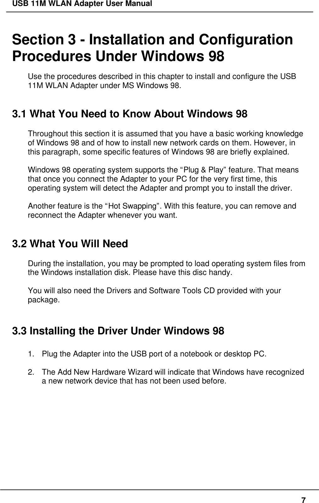 USB 11M WLAN Adapter User Manual7Section 3 - Installation and ConfigurationProcedures Under Windows 98Use the procedures described in this chapter to install and configure the USB11M WLAN Adapter under MS Windows 98.3.1 What You Need to Know About Windows 98Throughout this section it is assumed that you have a basic working knowledgeof Windows 98 and of how to install new network cards on them. However, inthis paragraph, some specific features of Windows 98 are briefly explained.Windows 98 operating system supports the “Plug &amp; Play” feature. That meansthat once you connect the Adapter to your PC for the very first time, thisoperating system will detect the Adapter and prompt you to install the driver.Another feature is the “Hot Swapping”. With this feature, you can remove andreconnect the Adapter whenever you want.3.2 What You Will NeedDuring the installation, you may be prompted to load operating system files fromthe Windows installation disk. Please have this disc handy.You will also need the Drivers and Software Tools CD provided with yourpackage.3.3 Installing the Driver Under Windows 981. Plug the Adapter into the USB port of a notebook or desktop PC.2. The Add New Hardware Wizard will indicate that Windows have recognizeda new network device that has not been used before.