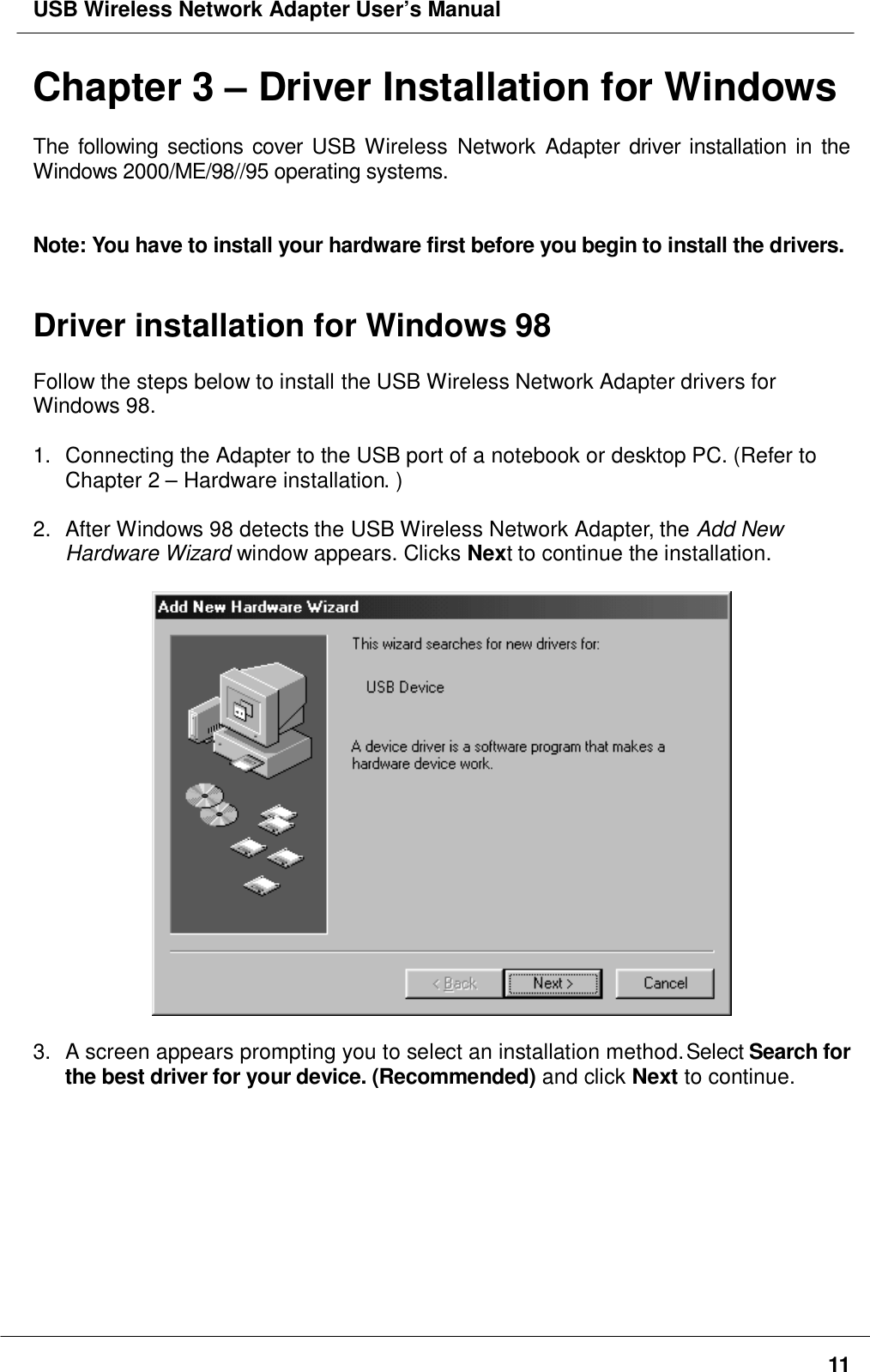 USB Wireless Network Adapter User’s Manual11Chapter 3 – Driver Installation for WindowsThe following sections cover USB Wireless Network Adapter driver installation in theWindows 2000/ME/98//95 operating systems.Note: You have to install your hardware first before you begin to install the drivers.Driver installation for Windows 98Follow the steps below to install the USB Wireless Network Adapter drivers forWindows 98.1.  Connecting the Adapter to the USB port of a notebook or desktop PC. (Refer toChapter 2 – Hardware installation. )2.  After Windows 98 detects the USB Wireless Network Adapter, the Add NewHardware Wizard window appears. Clicks Next to continue the installation.3.  A screen appears prompting you to select an installation method. Select Search forthe best driver for your device. (Recommended) and click Next to continue.