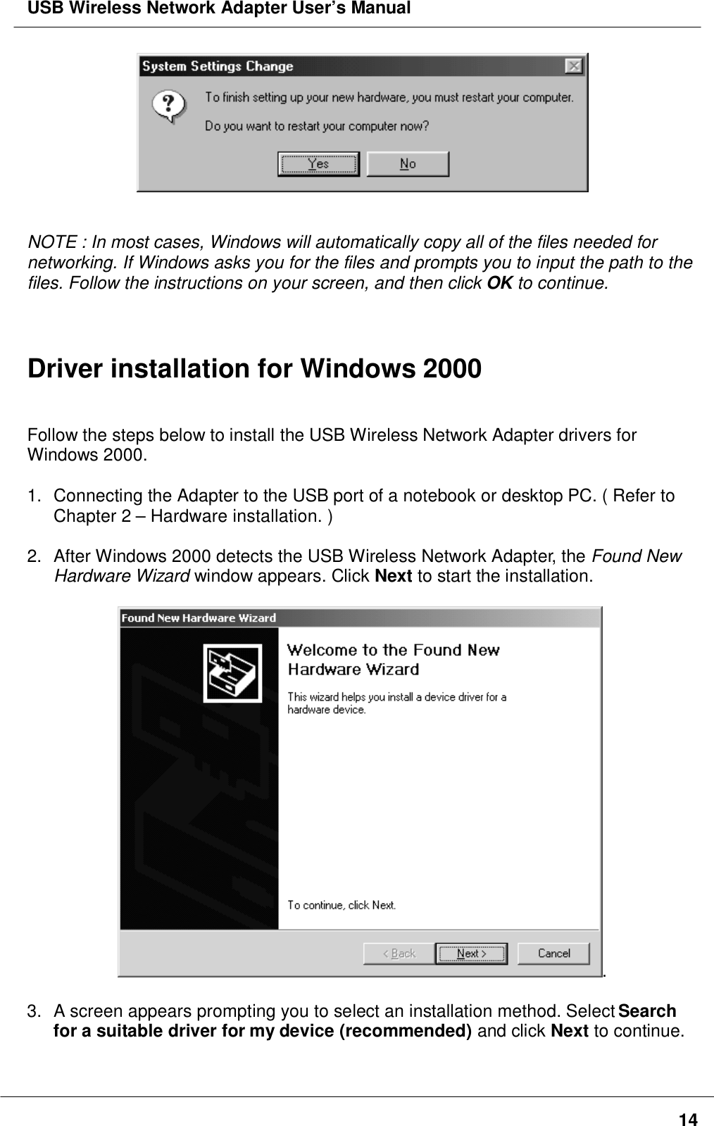 USB Wireless Network Adapter User’s Manual14NOTE : In most cases, Windows will automatically copy all of the files needed fornetworking. If Windows asks you for the files and prompts you to input the path to thefiles. Follow the instructions on your screen, and then click OK to continue.Driver installation for Windows 2000Follow the steps below to install the USB Wireless Network Adapter drivers forWindows 2000.1.  Connecting the Adapter to the USB port of a notebook or desktop PC. ( Refer toChapter 2 – Hardware installation. )2.  After Windows 2000 detects the USB Wireless Network Adapter, the Found NewHardware Wizard window appears. Click Next to start the installation..3.  A screen appears prompting you to select an installation method. Select Searchfor a suitable driver for my device (recommended) and click Next to continue.