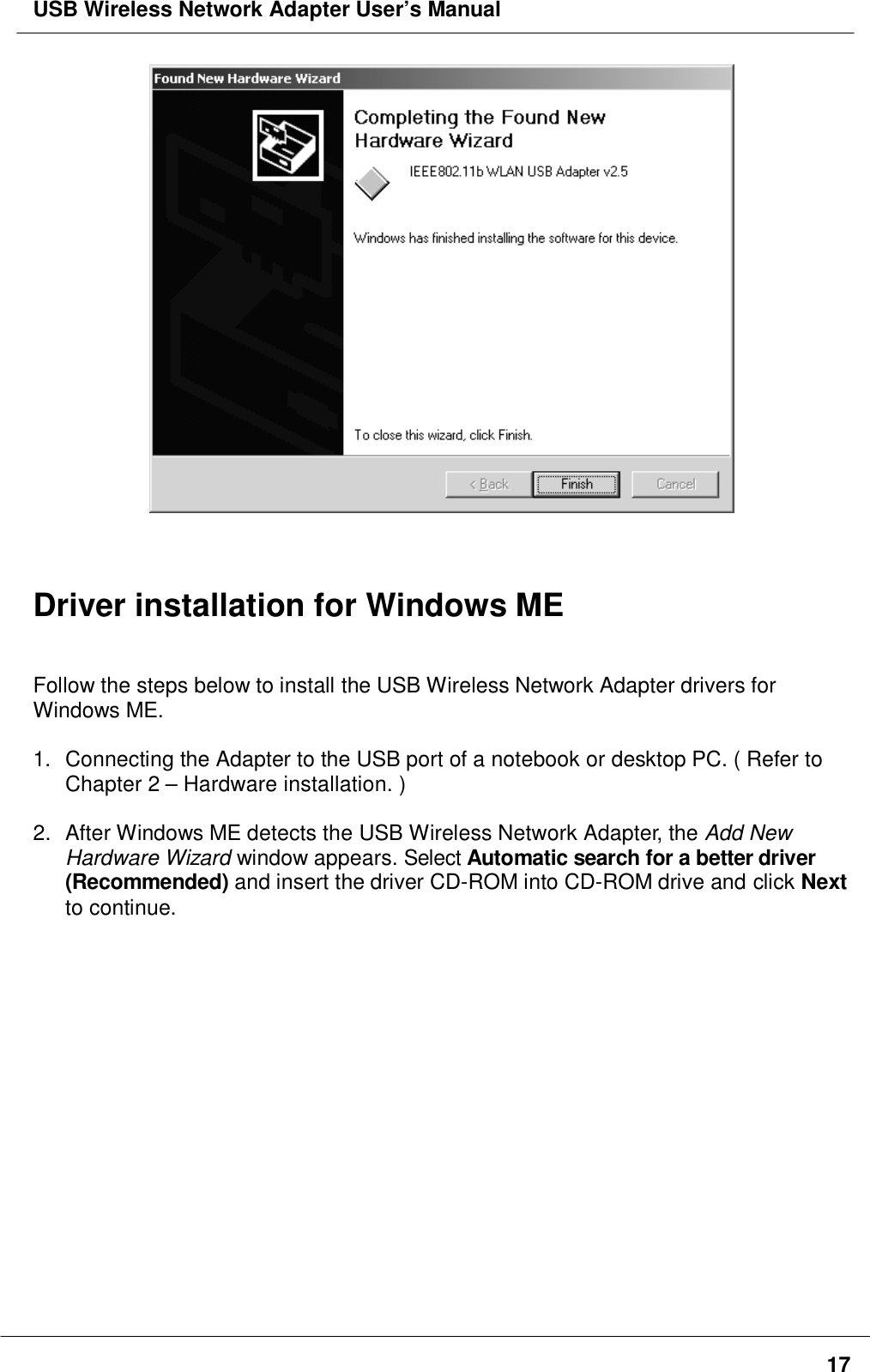 USB Wireless Network Adapter User’s Manual17Driver installation for Windows MEFollow the steps below to install the USB Wireless Network Adapter drivers forWindows ME.1.  Connecting the Adapter to the USB port of a notebook or desktop PC. ( Refer toChapter 2 – Hardware installation. )2.  After Windows ME detects the USB Wireless Network Adapter, the Add NewHardware Wizard window appears. Select Automatic search for a better driver(Recommended) and insert the driver CD-ROM into CD-ROM drive and click Nextto continue.