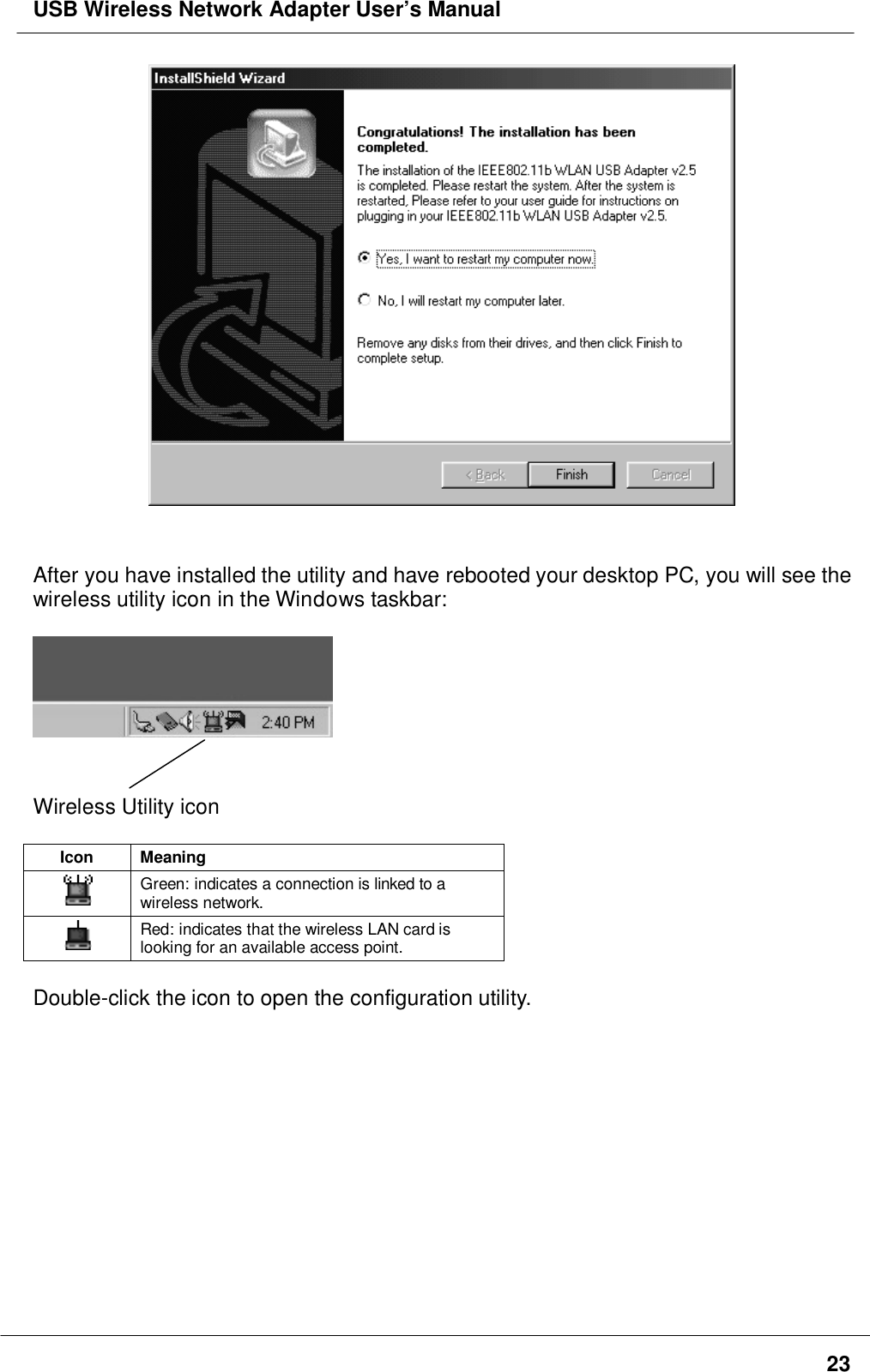 USB Wireless Network Adapter User’s Manual23After you have installed the utility and have rebooted your desktop PC, you will see thewireless utility icon in the Windows taskbar:Wireless Utility iconIcon MeaningGreen: indicates a connection is linked to awireless network.Red: indicates that the wireless LAN card islooking for an available access point.Double-click the icon to open the configuration utility.