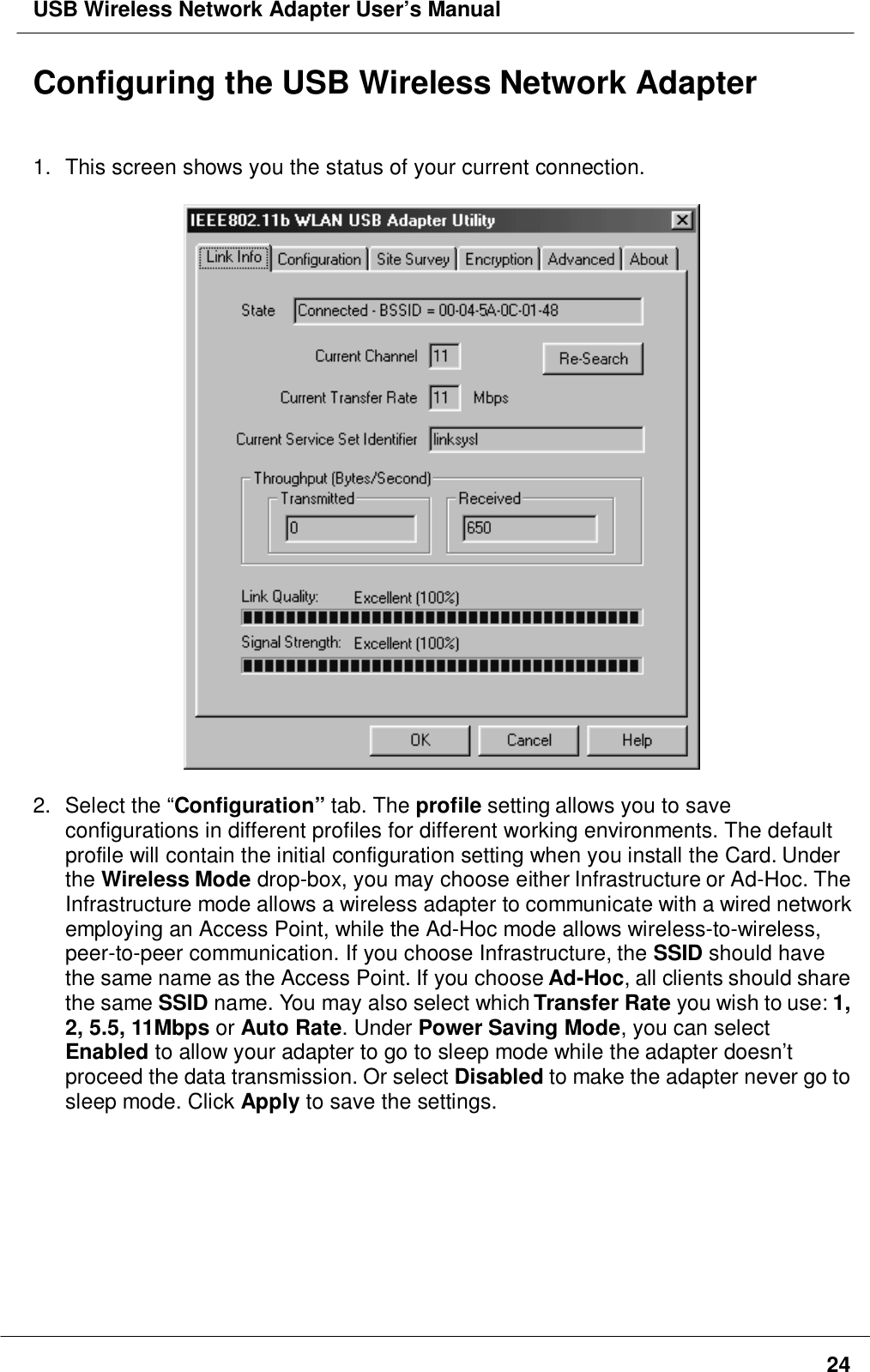 USB Wireless Network Adapter User’s Manual24Configuring the USB Wireless Network Adapter1.  This screen shows you the status of your current connection.2. Select the “Configuration” tab. The profile setting allows you to saveconfigurations in different profiles for different working environments. The defaultprofile will contain the initial configuration setting when you install the Card. Underthe Wireless Mode drop-box, you may choose either Infrastructure or Ad-Hoc. TheInfrastructure mode allows a wireless adapter to communicate with a wired networkemploying an Access Point, while the Ad-Hoc mode allows wireless-to-wireless,peer-to-peer communication. If you choose Infrastructure, the SSID should havethe same name as the Access Point. If you choose Ad-Hoc, all clients should sharethe same SSID name. You may also select which Transfer Rate you wish to use: 1,2, 5.5, 11Mbps or Auto Rate. Under Power Saving Mode, you can selectEnabled to allow your adapter to go to sleep mode while the adapter doesn’tproceed the data transmission. Or select Disabled to make the adapter never go tosleep mode. Click Apply to save the settings.