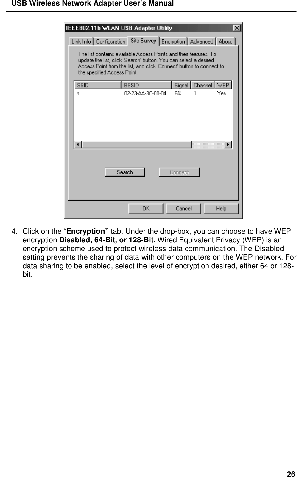 USB Wireless Network Adapter User’s Manual264. Click on the “Encryption” tab. Under the drop-box, you can choose to have WEPencryption Disabled, 64-Bit, or 128-Bit. Wired Equivalent Privacy (WEP) is anencryption scheme used to protect wireless data communication. The Disabledsetting prevents the sharing of data with other computers on the WEP network. Fordata sharing to be enabled, select the level of encryption desired, either 64 or 128-bit.