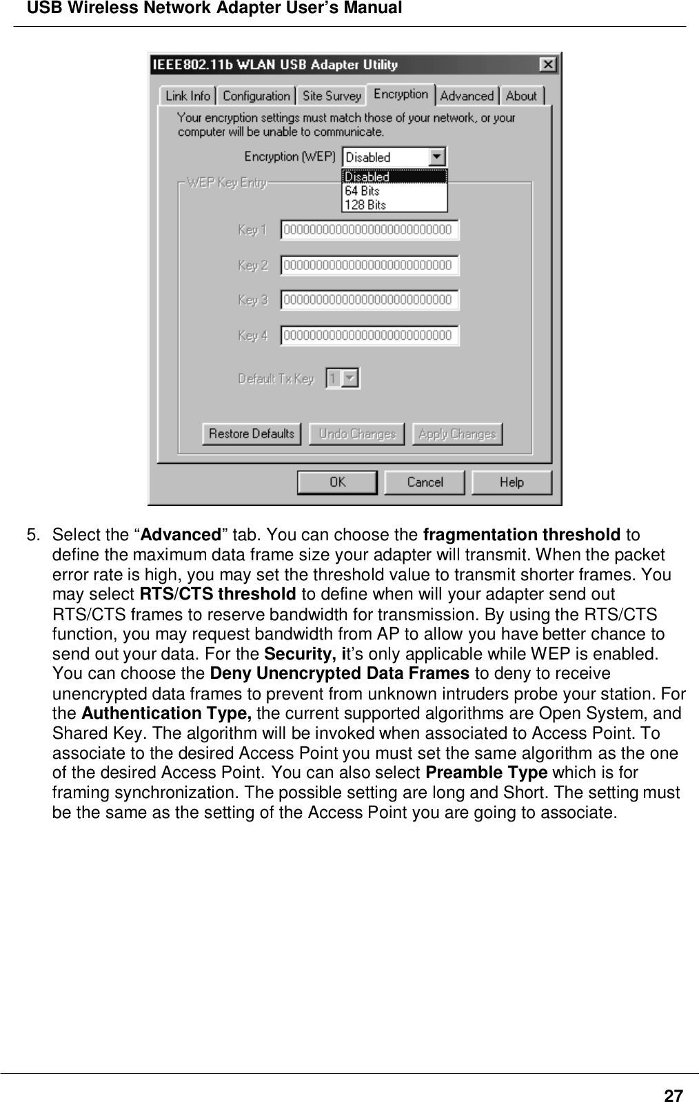 USB Wireless Network Adapter User’s Manual275. Select the “Advanced” tab. You can choose the fragmentation threshold todefine the maximum data frame size your adapter will transmit. When the packeterror rate is high, you may set the threshold value to transmit shorter frames. Youmay select RTS/CTS threshold to define when will your adapter send outRTS/CTS frames to reserve bandwidth for transmission. By using the RTS/CTSfunction, you may request bandwidth from AP to allow you have better chance tosend out your data. For the Security, it’s only applicable while WEP is enabled.You can choose the Deny Unencrypted Data Frames to deny to receiveunencrypted data frames to prevent from unknown intruders probe your station. Forthe Authentication Type, the current supported algorithms are Open System, andShared Key. The algorithm will be invoked when associated to Access Point. Toassociate to the desired Access Point you must set the same algorithm as the oneof the desired Access Point. You can also select Preamble Type which is forframing synchronization. The possible setting are long and Short. The setting mustbe the same as the setting of the Access Point you are going to associate.