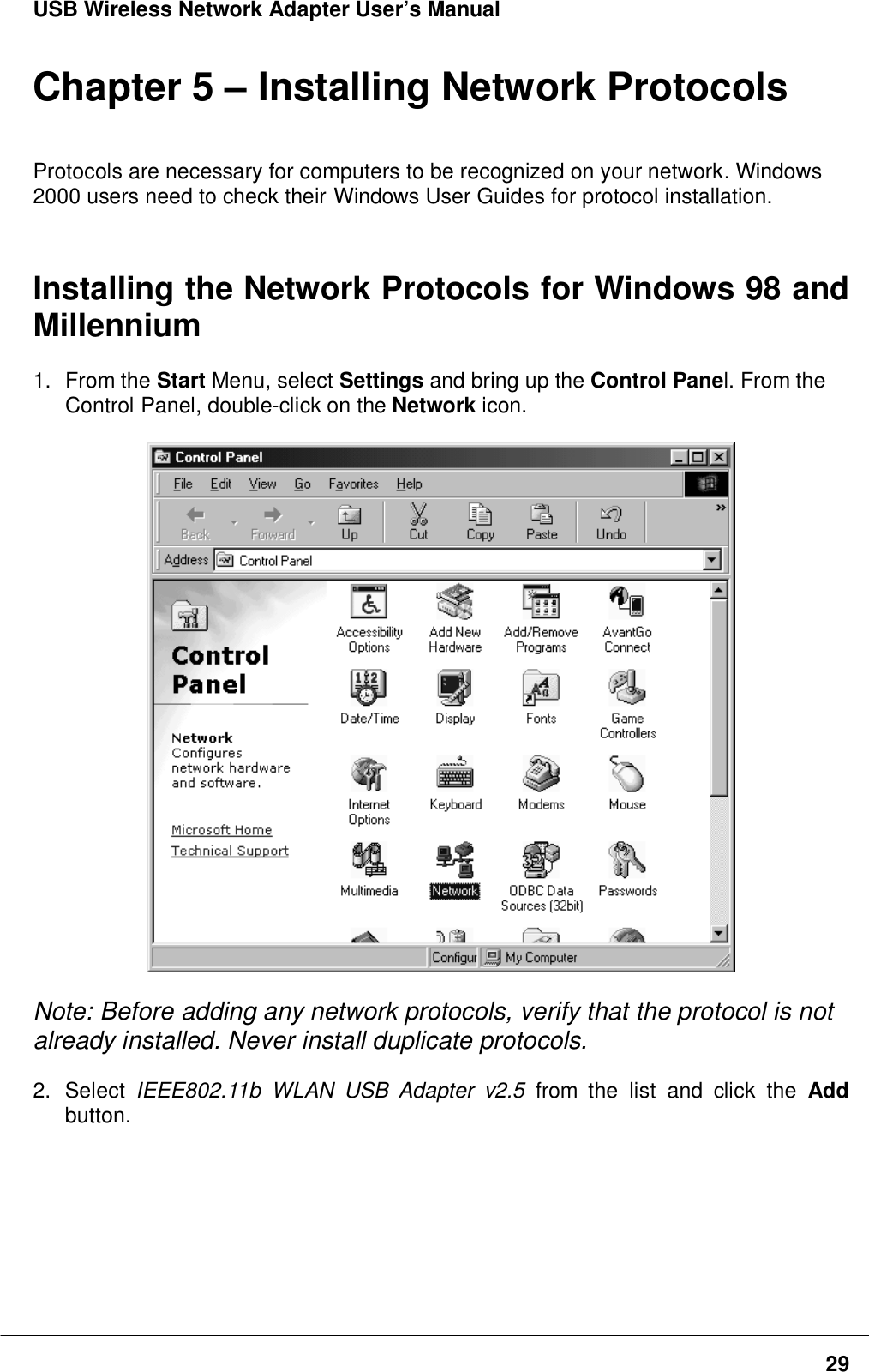 USB Wireless Network Adapter User’s Manual29Chapter 5 – Installing Network ProtocolsProtocols are necessary for computers to be recognized on your network. Windows2000 users need to check their Windows User Guides for protocol installation.Installing the Network Protocols for Windows 98 andMillennium1. From the Start Menu, select Settings and bring up the Control Panel. From theControl Panel, double-click on the Network icon.Note: Before adding any network protocols, verify that the protocol is notalready installed. Never install duplicate protocols.2. Select IEEE802.11b WLAN USB Adapter v2.5 from the list and click the Addbutton.
