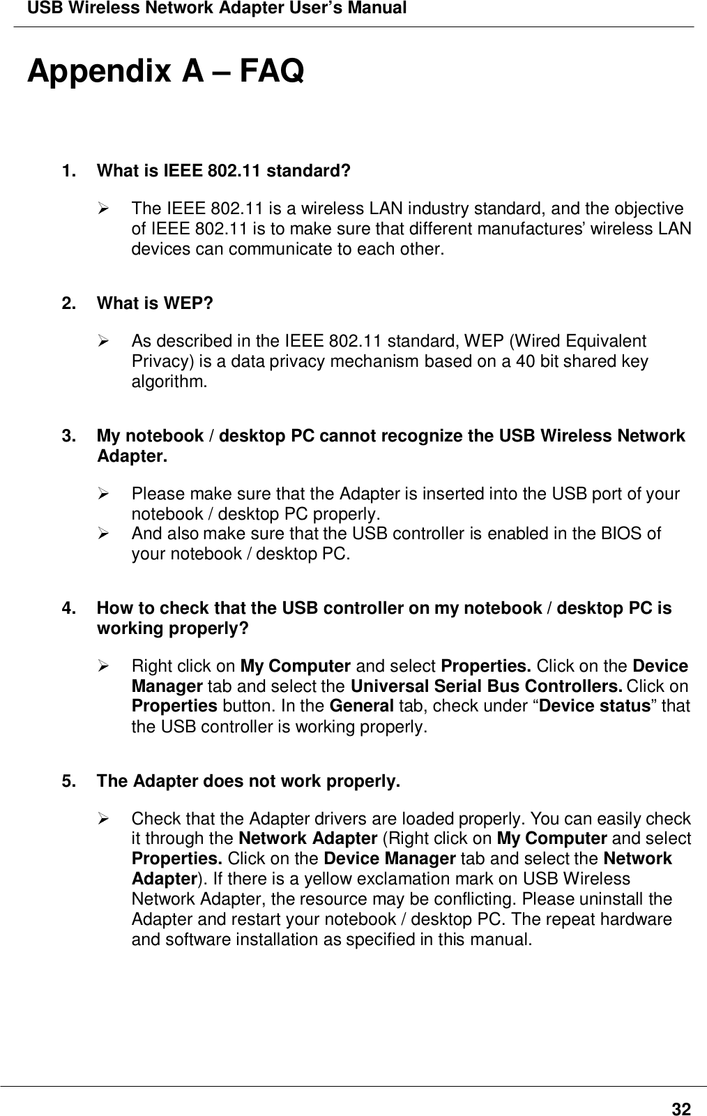 USB Wireless Network Adapter User’s Manual32Appendix A – FAQ1.  What is IEEE 802.11 standard? The IEEE 802.11 is a wireless LAN industry standard, and the objectiveof IEEE 802.11 is to make sure that different manufactures’ wireless LANdevices can communicate to each other.2. What is WEP?  As described in the IEEE 802.11 standard, WEP (Wired EquivalentPrivacy) is a data privacy mechanism based on a 40 bit shared keyalgorithm.3.  My notebook / desktop PC cannot recognize the USB Wireless NetworkAdapter.  Please make sure that the Adapter is inserted into the USB port of yournotebook / desktop PC properly.  And also make sure that the USB controller is enabled in the BIOS ofyour notebook / desktop PC.4.  How to check that the USB controller on my notebook / desktop PC isworking properly? Right click on My Computer and select Properties. Click on the DeviceManager tab and select the Universal Serial Bus Controllers. Click onProperties button. In the General tab, check under “Device status” thatthe USB controller is working properly.5.  The Adapter does not work properly.  Check that the Adapter drivers are loaded properly. You can easily checkit through the Network Adapter (Right click on My Computer and selectProperties. Click on the Device Manager tab and select the NetworkAdapter). If there is a yellow exclamation mark on USB WirelessNetwork Adapter, the resource may be conflicting. Please uninstall theAdapter and restart your notebook / desktop PC. The repeat hardwareand software installation as specified in this manual.
