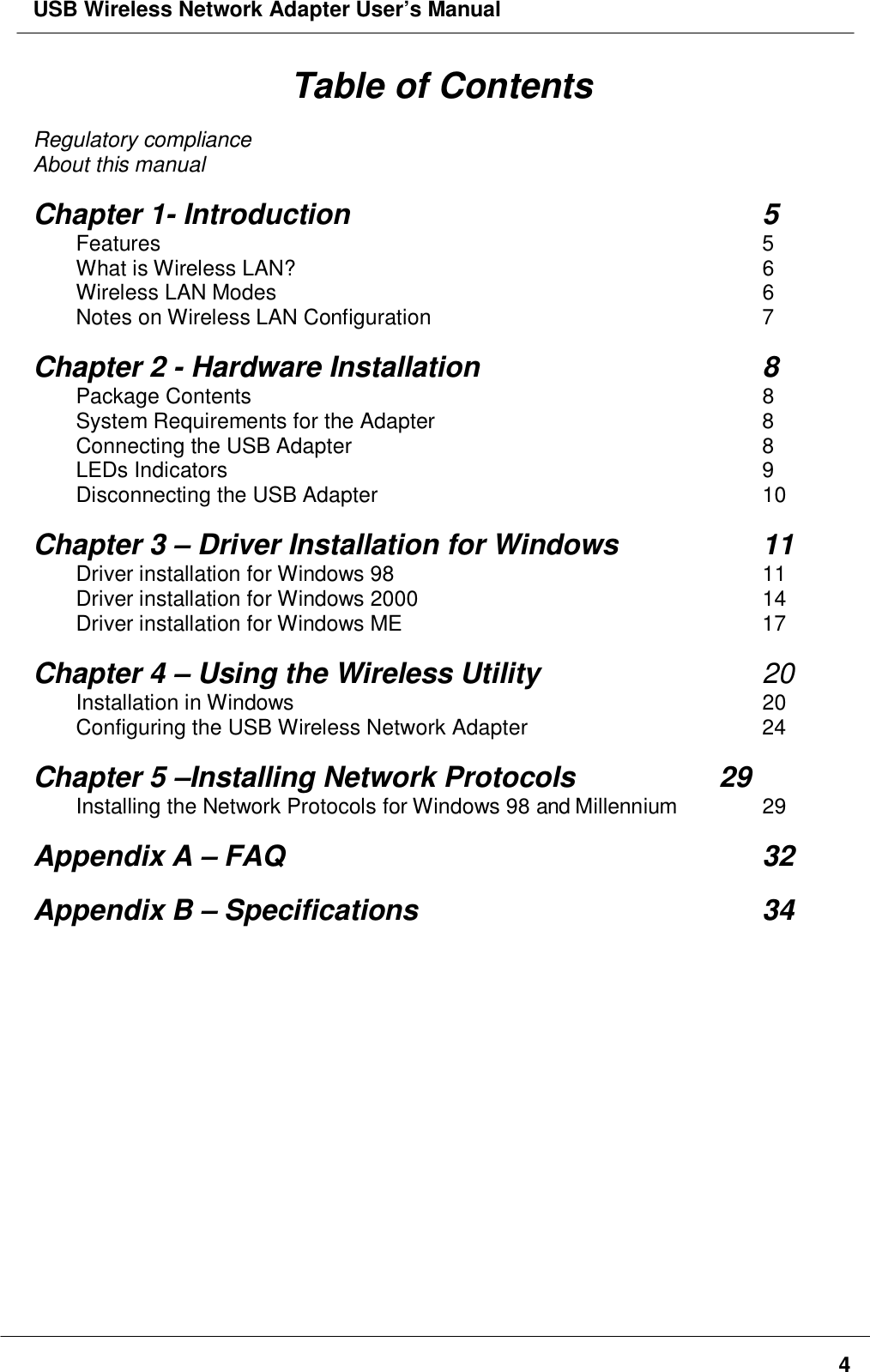 USB Wireless Network Adapter User’s Manual4Table of ContentsRegulatory complianceAbout this manualChapter 1- Introduction 5Features 5What is Wireless LAN? 6Wireless LAN Modes 6Notes on Wireless LAN Configuration 7Chapter 2 - Hardware Installation 8Package Contents 8System Requirements for the Adapter 8Connecting the USB Adapter 8LEDs Indicators 9Disconnecting the USB Adapter 10Chapter 3 – Driver Installation for Windows 11Driver installation for Windows 98 11Driver installation for Windows 2000 14Driver installation for Windows ME 17Chapter 4 – Using the Wireless Utility  20Installation in Windows 20Configuring the USB Wireless Network Adapter 24Chapter 5 –Installing Network Protocols       29Installing the Network Protocols for Windows 98 and Millennium 29Appendix A – FAQ 32Appendix B – Specifications 34
