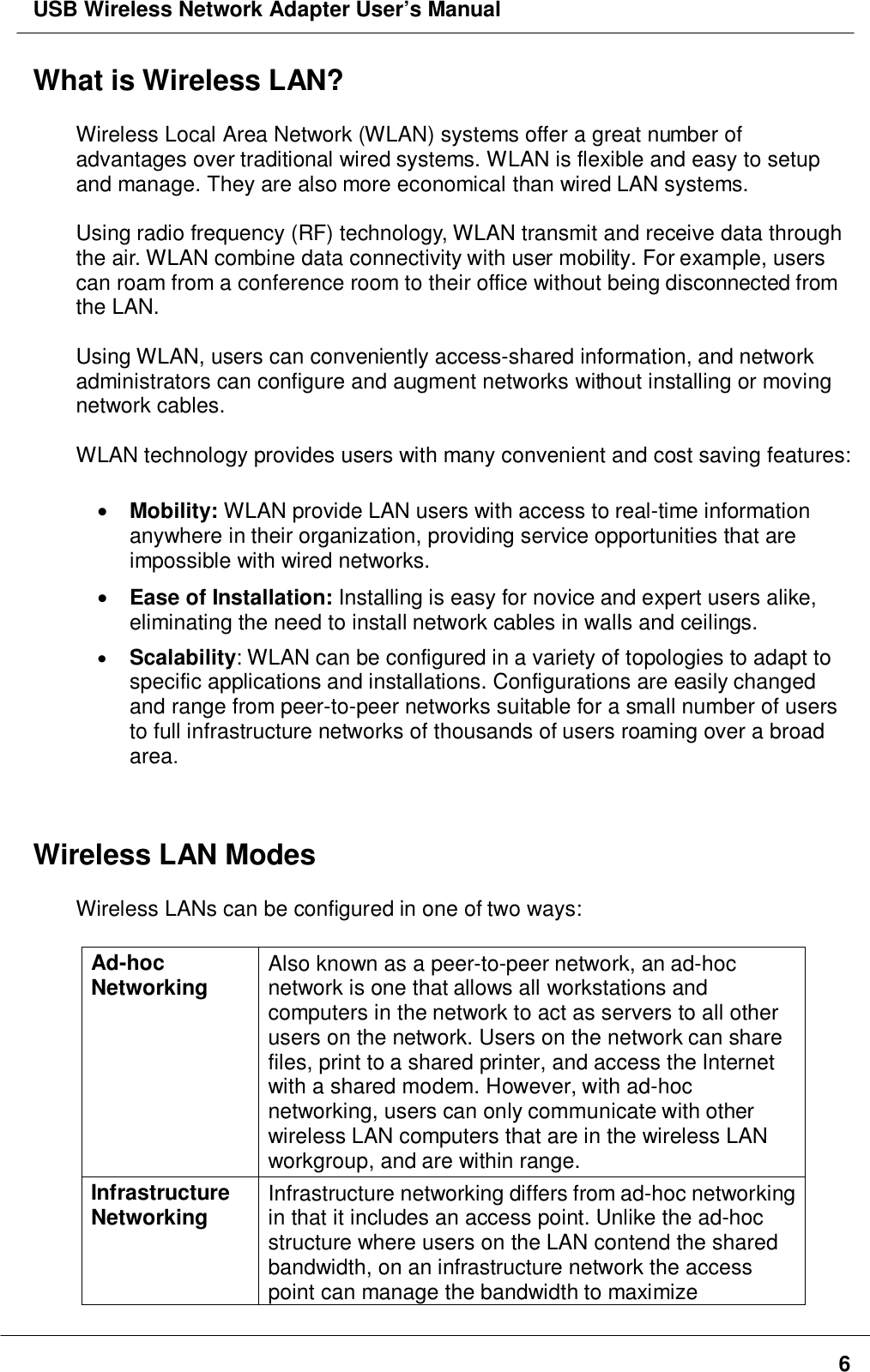 USB Wireless Network Adapter User’s Manual6What is Wireless LAN?Wireless Local Area Network (WLAN) systems offer a great number ofadvantages over traditional wired systems. WLAN is flexible and easy to setupand manage. They are also more economical than wired LAN systems.Using radio frequency (RF) technology, WLAN transmit and receive data throughthe air. WLAN combine data connectivity with user mobility. For example, userscan roam from a conference room to their office without being disconnected fromthe LAN.Using WLAN, users can conveniently access-shared information, and networkadministrators can configure and augment networks without installing or movingnetwork cables.WLAN technology provides users with many convenient and cost saving features:• Mobility: WLAN provide LAN users with access to real-time informationanywhere in their organization, providing service opportunities that areimpossible with wired networks.• Ease of Installation: Installing is easy for novice and expert users alike,eliminating the need to install network cables in walls and ceilings.• Scalability: WLAN can be configured in a variety of topologies to adapt tospecific applications and installations. Configurations are easily changedand range from peer-to-peer networks suitable for a small number of usersto full infrastructure networks of thousands of users roaming over a broadarea.Wireless LAN ModesWireless LANs can be configured in one of two ways:Ad-hocNetworking Also known as a peer-to-peer network, an ad-hocnetwork is one that allows all workstations andcomputers in the network to act as servers to all otherusers on the network. Users on the network can sharefiles, print to a shared printer, and access the Internetwith a shared modem. However, with ad-hocnetworking, users can only communicate with otherwireless LAN computers that are in the wireless LANworkgroup, and are within range.InfrastructureNetworking Infrastructure networking differs from ad-hoc networkingin that it includes an access point. Unlike the ad-hocstructure where users on the LAN contend the sharedbandwidth, on an infrastructure network the accesspoint can manage the bandwidth to maximize