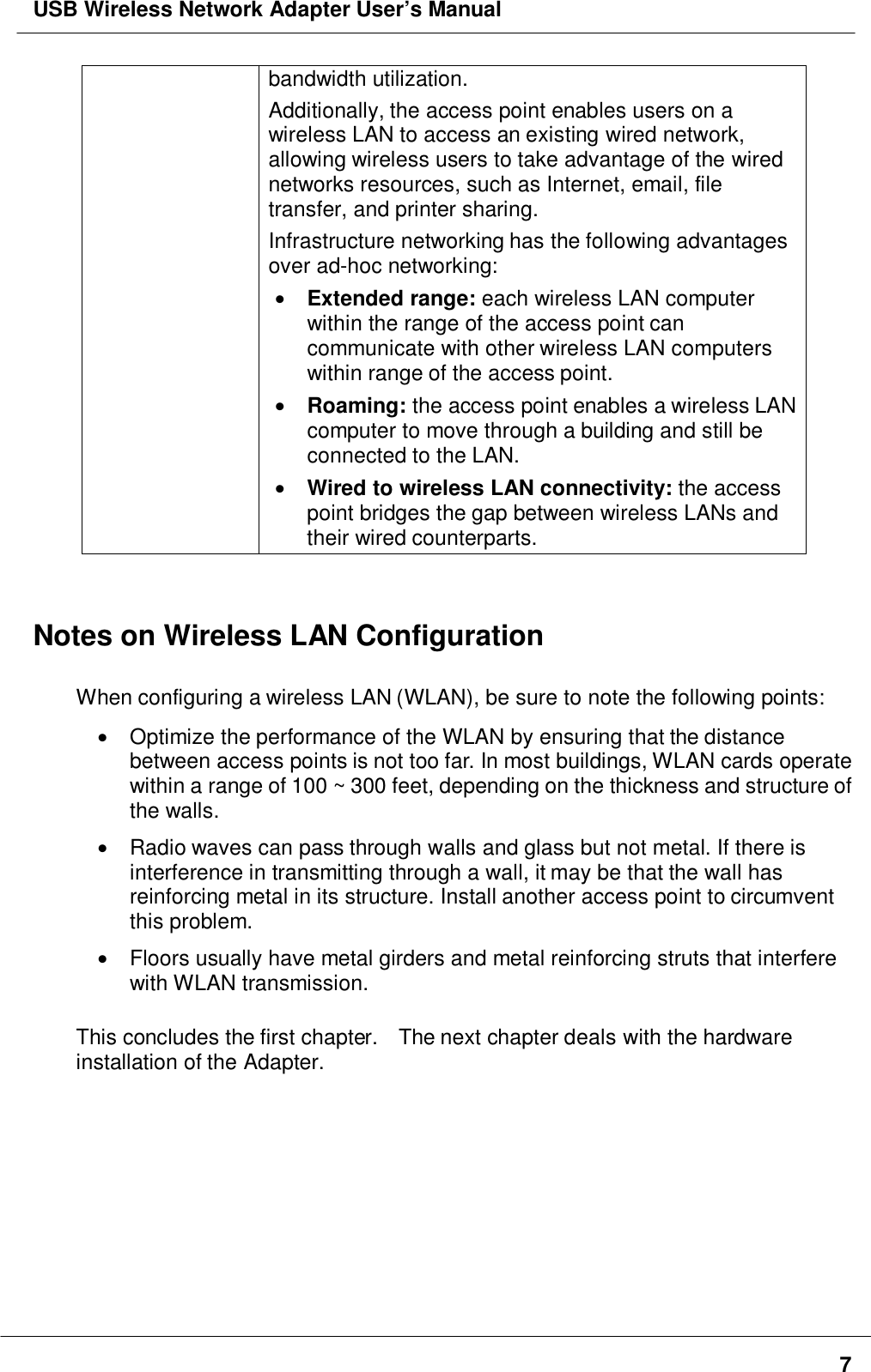 USB Wireless Network Adapter User’s Manual7bandwidth utilization.Additionally, the access point enables users on awireless LAN to access an existing wired network,allowing wireless users to take advantage of the wirednetworks resources, such as Internet, email, filetransfer, and printer sharing.Infrastructure networking has the following advantagesover ad-hoc networking:• Extended range: each wireless LAN computerwithin the range of the access point cancommunicate with other wireless LAN computerswithin range of the access point.• Roaming: the access point enables a wireless LANcomputer to move through a building and still beconnected to the LAN.• Wired to wireless LAN connectivity: the accesspoint bridges the gap between wireless LANs andtheir wired counterparts.Notes on Wireless LAN ConfigurationWhen configuring a wireless LAN (WLAN), be sure to note the following points:•  Optimize the performance of the WLAN by ensuring that the distancebetween access points is not too far. In most buildings, WLAN cards operatewithin a range of 100 ~ 300 feet, depending on the thickness and structure ofthe walls.•  Radio waves can pass through walls and glass but not metal. If there isinterference in transmitting through a wall, it may be that the wall hasreinforcing metal in its structure. Install another access point to circumventthis problem.•  Floors usually have metal girders and metal reinforcing struts that interferewith WLAN transmission.This concludes the first chapter.    The next chapter deals with the hardwareinstallation of the Adapter.