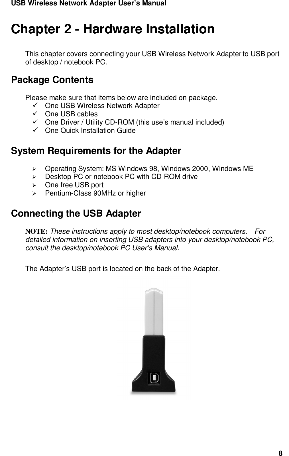 USB Wireless Network Adapter User’s Manual8Chapter 2 - Hardware InstallationThis chapter covers connecting your USB Wireless Network Adapter to USB portof desktop / notebook PC.Package ContentsPlease make sure that items below are included on package.  One USB Wireless Network Adapter  One USB cables  One Driver / Utility CD-ROM (this use’s manual included)  One Quick Installation GuideSystem Requirements for the Adapter Operating System: MS Windows 98, Windows 2000, Windows ME Desktop PC or notebook PC with CD-ROM drive One free USB port Pentium-Class 90MHz or higherConnecting the USB AdapterNOTE: These instructions apply to most desktop/notebook computers.    Fordetailed information on inserting USB adapters into your desktop/notebook PC,consult the desktop/notebook PC User’s Manual.The Adapter’s USB port is located on the back of the Adapter.