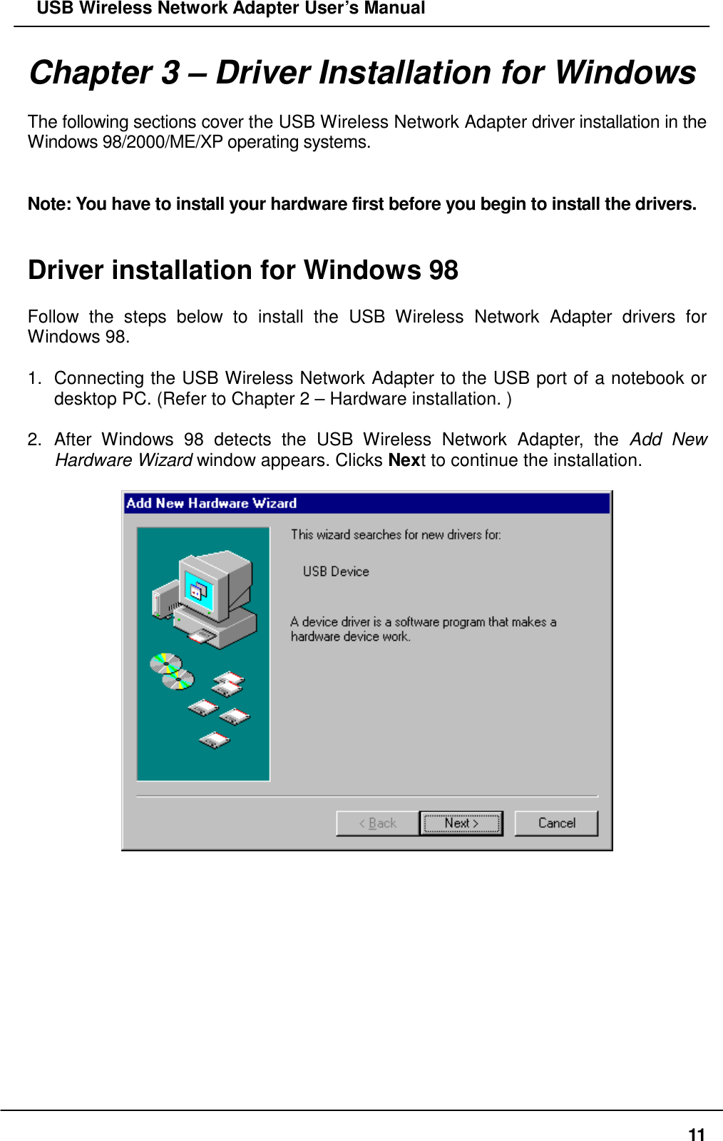   USB Wireless Network Adapter User’s Manual Chapter 3 – Driver Installation for Windows  The following sections cover the USB Wireless Network Adapter driver installation in the Windows 98/2000/ME/XP operating systems.   Note: You have to install your hardware first before you begin to install the drivers.   Driver installation for Windows 98  Follow the steps below to install the USB Wireless Network Adapter drivers for Windows 98.  1.  Connecting the USB Wireless Network Adapter to the USB port of a notebook or desktop PC. (Refer to Chapter 2 – Hardware installation. )  2. After Windows 98 detects the USB Wireless Network Adapter, the Add New Hardware Wizard window appears. Clicks Next to continue the installation.               11