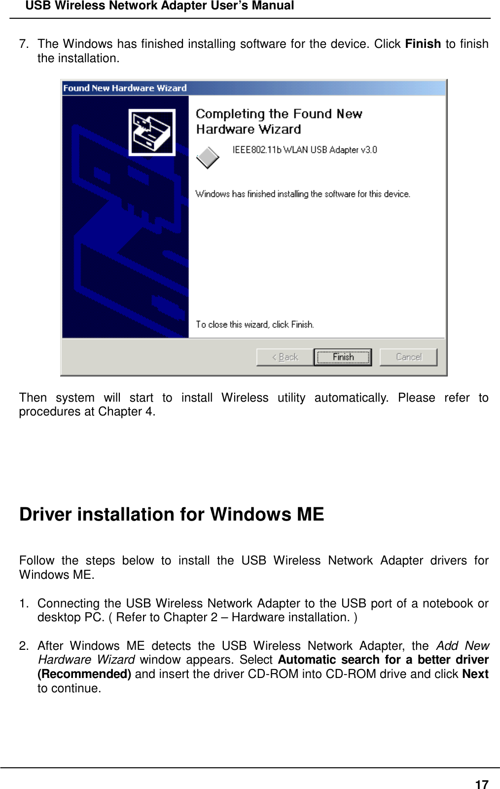   USB Wireless Network Adapter User’s Manual 7.  The Windows has finished installing software for the device. Click Finish to finish the installation.    Then system will start to install Wireless utility automatically. Please refer to procedures at Chapter 4.       Driver installation for Windows ME   Follow the steps below to install the USB Wireless Network Adapter drivers for Windows ME.  1.  Connecting the USB Wireless Network Adapter to the USB port of a notebook or desktop PC. ( Refer to Chapter 2 – Hardware installation. )  2. After Windows ME detects the USB Wireless Network Adapter, the Add New Hardware Wizard window appears. Select Automatic search for a better driver (Recommended) and insert the driver CD-ROM into CD-ROM drive and click Next to continue.    17